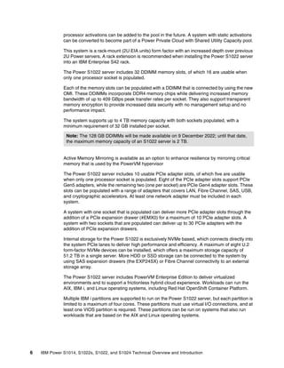 6 IBM Power S1014, S1022s, S1022, and S1024 Technical Overview and Introduction
processor activations can be added to the pool in the future. A system with static activations
can be converted to become part of a Power Private Cloud with Shared Utility Capacity pool.
This system is a rack-mount (2U EIA units) form factor with an increased depth over previous
2U Power servers. A rack extension is recommended when installing the Power S1022 server
into an IBM Enterprise S42 rack.
The Power S1022 server includes 32 DDIMM memory slots, of which 16 are usable when
only one processor socket is populated.
Each of the memory slots can be populated with a DDIMM that is connected by using the new
OMI. These DDIMMs incorporate DDR4 memory chips while delivering increased memory
bandwidth of up to 409 GBps peak transfer rates per socket. They also support transparent
memory encryption to provide increased data security with no management setup and no
performance impact.
The system supports up to 4 TB memory capacity with both sockets populated, with a
minimum requirement of 32 GB installed per socket.
Active Memory Mirroring is available as an option to enhance resilience by mirroring critical
memory that is used by the PowerVM hypervisor
The Power S1022 server includes 10 usable PCIe adapter slots, of which five are usable
when only one processor socket is populated. Eight of the PCIe adapter slots support PCIe
Gen5 adapters, while the remaining two (one per socket) are PCIe Gen4 adapter slots. These
slots can be populated with a range of adapters that covers LAN, Fibre Channel, SAS, USB,
and cryptographic accelerators. At least one network adapter must be included in each
system.
A system with one socket that is populated can deliver more PCIe adapter slots through the
addition of a PCIe expansion drawer (#EMX0) for a maximum of 10 PCIe adapter slots. A
system with two sockets that are populated can deliver up to 30 PCIe adapters with the
addition of PCIe expansion drawers.
Internal storage for the Power S1022 is exclusively NVMe based, which connects directly into
the system PCIe lanes to deliver high performance and efficiency. A maximum of eight U.2
form-factor NVMe devices can be installed, which offers a maximum storage capacity of
51.2 TB in a single server. More HDD or SSD storage can be connected to the system by
using SAS expansion drawers (the EXP24SX) or Fibre Channel connectivity to an external
storage array.
The Power S1022 server includes PowerVM Enterprise Edition to deliver virtualized
environments and to support a frictionless hybrid cloud experience. Workloads can run the
AIX, IBM i, and Linux operating systems, including Red Hat OpenShift Container Platform.
Multiple IBM i partitions are supported to run on the Power S1022 server, but each partition is
limited to a maximum of four cores. These partitions must use virtual I/O connections, and at
least one VIOS partition is required. These partitions can be run on systems that also run
workloads that are based on the AIX and Linux operating systems.
Note: The 128 GB DDIMMs will be made available on 9 December 2022; until that date,
the maximum memory capacity of an S1022 server is 2 TB.
 