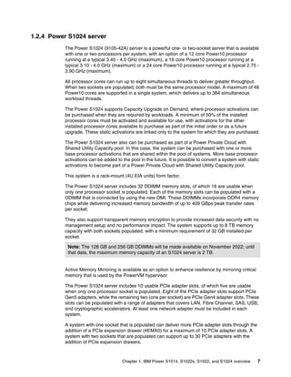 Chapter 1. IBM Power S1014, S1022s, S1022, and S1024 overview 7
1.2.4 Power S1024 server
The Power S1024 (9105-42A) server is a powerful one- or two-socket server that is available
with one or two processors per system, with an option of a 12 core Power10 processor
running at a typical 3.40 - 4.0 GHz (maximum), a 16 core Power10 processor running at a
typical 3.10 - 4.0 GHz (maximum) or a 24 core Power10 processor running at a typical 2.75 -
3.90 GHz (maximum).
All processor cores can run up to eight simultaneous threads to deliver greater throughput.
When two sockets are populated, both must be the same processor model. A maximum of 48
Power10 cores are supported in a single system, which delivers up to 384 simultaneous
workload threads.
The Power S1024 supports Capacity Upgrade on Demand, where processor activations can
be purchased when they are required by workloads. A minimum of 50% of the installed
processor cores must be activated and available for use, with activations for the other
installed processor cores available to purchase as part of the initial order or as a future
upgrade. These static activations are linked only to the system for which they are purchased.
The Power S1024 server also can be purchased as part of a Power Private Cloud with
Shared Utility Capacity pool. In this case, the system can be purchased with one or more
base processor activations that are shared within the pool of systems. More base processor
activations can be added to the pool in the future. It is possible to convert a system with static
activations to become part of a Power Private Cloud with Shared Utility Capacity pool.
This system is a rack-mount (4U EIA units) form factor.
The Power S1024 server includes 32 DDIMM memory slots, of which 16 are usable when
only one processor socket is populated. Each of the memory slots can be populated with a
DDIMM that is connected by using the new OMI. These DDIMMs incorporate DDR4 memory
chips while delivering increased memory bandwidth of up to 409 GBps peak transfer rates
per socket.
They also support transparent memory encryption to provide increased data security with no
management setup and no performance impact. The system supports up to 8 TB memory
capacity with both sockets populated, with a minimum requirement of 32 GB installed per
socket.
Active Memory Mirroring is available as an option to enhance resilience by mirroring critical
memory that is used by the PowerVM hypervisor
The Power S1024 server includes 10 usable PCIe adapter slots, of which five are usable
when only one processor socket is populated. Eight of the PCIe adapter slots support PCIe
Gen5 adapters, while the remaining two (one per socket) are PCIe Gen4 adapter slots. These
slots can be populated with a range of adapters that covers LAN, Fibre Channel, SAS, USB,
and cryptographic accelerators. At least one network adapter must be included in each
system.
A system with one socket that is populated can deliver more PCIe adapter slots through the
addition of a PCIe expansion drawer (#EMX0) for a maximum of 10 PCIe adapter slots. A
system with two sockets that are populated can support up to 30 PCIe adapters with the
addition of PCIe expansion drawers.
Note: The 128 GB and 256 GB DDIMMs will be made available on November 2022; until
that date, the maximum memory capacity of an S1024 server is 2 TB.
 