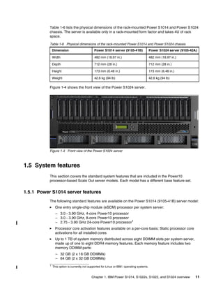 Chapter 1. IBM Power S1014, S1022s, S1022, and S1024 overview 11
Table 1-6 lists the physical dimensions of the rack-mounted Power S1014 and Power S1024
chassis. The server is available only in a rack-mounted form factor and takes 4U of rack
space.
Table 1-6 Physical dimensions of the rack-mounted Power S1014 and Power S1024 chassis
Figure 1-4 shows the front view of the Power S1024 server.
Figure 1-4 Front view of the Power S1024 server
1.5 System features
This section covers the standard system features that are included in the Power10
processor-based Scale Out server models. Each model has a different base feature set.
1.5.1 Power S1014 server features
The following standard features are available on the Power S1014 (9105-41B) server model:
򐂰 One entry single-chip module (eSCM) processor per system server:
– 3.0 - 3.90 GHz, 4-core Power10 processor
– 3.0 - 3.90 GHz, 8-core Power10 processor
– 2.75 - 3.90 GHz 24-core Power10 processor1
򐂰 Processor core activation features available on a per-core basis: Static processor core
activations for all installed cores
򐂰 Up to 1 TB of system memory distributed across eight DDIMM slots per system server,
made up of one to eight DDR4 memory features. Each memory feature includes two
memory DDIMM parts:
– 32 GB (2 x 16 GB DDIMMs)
– 64 GB (2 x 32 GB DDIMMs)
Dimension Power S1014 server (9105-41B) Power S1024 server (9105-42A)
Width 482 mm (18.97 in.) 482 mm (18.97 in.)
Depth 712 mm (28 in.) 712 mm (28 in.)
Height 173 mm (6.48 in.) 173 mm (6.48 in.)
Weight 42.6 kg (94 lb) 42.6 kg (94 lb)
1 This option is currently not supported for Linux or IBM i operating systems.
 