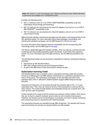 20 IBM Power S1014, S1022s, S1022, and S1024 Technical Overview and Introduction
Consider the following points:
򐂰 AIX 7.1 instances must run in an LPAR in IBM POWER8® compatibility mode with
VIOS-based virtual storage and networking.
򐂰 AIX 7.2 instances can use physical and virtual I/O adapters, but must run in an LPAR in
IBM POWER9™ compatibility mode.
򐂰 AIX 7.3 instances can use physical and virtual I/O adapters, and can run in an LPAR in
native Power10 mode.
IBM periodically releases maintenance packages (service packs or technology levels) for the
AIX operating system. For more information about these packages, downloading, and
obtaining the installation packages, see this IBM Support Fix Central web page.
For more information about hardware features compatibility and the corresponding AIX
Technology Levels, see this IBM Support web page.
The Service Update Management Assistant (SUMA), which can help you automate the task
of checking and downloading operating system downloads, is part of the base operating
system. For more information about the suma command, see this IBM Documentation web
page.
The AIX Operating System can be licensed by using different methods, including the following
examples:
򐂰 Stand-alone as AIX Standard Edition
򐂰 With other software tools as part of AIX Enterprise Edition
򐂰 As part of the IBM Power Private Cloud Edition software bundle
Subscription licensing model
AIX Standard Edition also is available under a subscription licensing model that provides
access to an IBM program and IBM software maintenance for a specified subscription term
(one or three years). The subscription term begins on the start date and ends on the
expiration date, which is reflected in Entitled Systems Support (IBM Enterprise Storage
Server®).
Customers are licensed to run the product through the expiration date of the 1- or 3-year
subscription term. Then, they can renew at the end of the subscription to continue the use
other product. This model provides flexible and predictable pricing over a specific term, with
lower up-front costs of acquisition.
Another benefit of this model is that the licenses are customer-number entitled, which means
they are not tied to a specific hardware serial number as with a standard license grant.
Therefore, the licenses can be moved between on-premises and cloud if needed, something
that is becoming more of a requirement with hybrid workloads.
The subscription licenses are orderable through IBM configurator. The standard AIX license
grant and monthly term licenses for standard edition are still available.
Note: AIX Version 7.2 with Technology Level 7200-04 and Service Pack 7200-04-06-2220
is planned to be available from 16 September 2022.
 