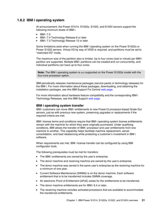 Chapter 1. IBM Power S1014, S1022s, S1022, and S1024 overview 21
1.8.2 IBM i operating system
At announcement, the Power S1014, S1022s, S1022, and S1024 servers support the
following minimum levels of IBM i:
򐂰 IBM i 7.5
򐂰 IBM i 7.4 Technology Release 6 or later
򐂰 IBM i 7.3 Technology Release 12 or later
Some limitations exist when running the IBM i operating system on the Power S1022s or
Power S1022 servers. Virtual I/O by way of VIOS is required, and partitions must be set to
“restricted I/O” mode.
The maximum size of the partition also is limited. Up to four cores (real or virtual) per IBM i
partition are supported. Multiple IBM i partitions can be created and run concurrently, and
individual partitions can have up to four cores.
IBM periodically releases maintenance packages (service packs or technology releases) for
the IBM i. For more information about these packages, downloading, and obtaining the
installation packages, see this IBM Support Fix Central web page.
For more information about hardware feature compatibility and the corresponding IBM i
Technology Releases, see this IBM Support web page.
IBM i operating system transfer
IBM i customers can move IBM i entitlements to new Power10 processor-based Scale Out
servers, just as with previous new system, preserving upgrades or replacements if the
required criteria are met.
IBM i license terms and conditions require that IBM i operating system license entitlements
remain with the machine for which they were originally purchased. Under qualifying
conditions, IBM allows the transfer of IBM i processor and user entitlements from one
machine to another. This capability helps facilitate machine replacement, server
consolidation, and load rebalancing while protecting a customer’s investment in IBM i
software.
When requirements are met, IBM i license transfer can be configured by using IBM
configurator tools.
The following prerequisites must be met for transfers:
򐂰 The IBM i entitlements are owned by the user’s enterprise.
򐂰 The donor machine and receiving machine are owned by the user’s enterprise.
򐂰 The donor machine was owned in the same user’s enterprise as the receiving machine for
a minimum of one year.
򐂰 Current Software Maintenance (SWMA) is on the donor machine. Each software
entitlement that is to be transferred includes SWMA coverage.
򐂰 An electronic Proof of Entitlement (ePoE) exists for the entitlements to be transferred.
򐂰 The donor machine entitlements are for IBM i 5.4 or later.
򐂰 The receiving machine includes activated processors that are available to accommodate
the transferred entitlements.
Note: The IBM i operating system is not supported on the Power S1022s model with the
four-core processor option.
 
