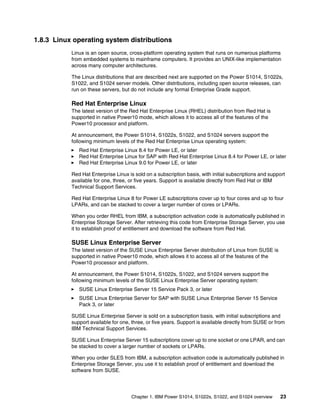 Chapter 1. IBM Power S1014, S1022s, S1022, and S1024 overview 23
1.8.3 Linux operating system distributions
Linux is an open source, cross-platform operating system that runs on numerous platforms
from embedded systems to mainframe computers. It provides an UNIX-like implementation
across many computer architectures.
The Linux distributions that are described next are supported on the Power S1014, S1022s,
S1022, and S1024 server models. Other distributions, including open source releases, can
run on these servers, but do not include any formal Enterprise Grade support.
Red Hat Enterprise Linux
The latest version of the Red Hat Enterprise Linux (RHEL) distribution from Red Hat is
supported in native Power10 mode, which allows it to access all of the features of the
Power10 processor and platform.
At announcement, the Power S1014, S1022s, S1022, and S1024 servers support the
following minimum levels of the Red Hat Enterprise Linux operating system:
򐂰 Red Hat Enterprise Linux 8.4 for Power LE, or later
򐂰 Red Hat Enterprise Linux for SAP with Red Hat Enterprise Linux 8.4 for Power LE, or later
򐂰 Red Hat Enterprise Linux 9.0 for Power LE, or later
Red Hat Enterprise Linux is sold on a subscription basis, with initial subscriptions and support
available for one, three, or five years. Support is available directly from Red Hat or IBM
Technical Support Services.
Red Hat Enterprise Linux 8 for Power LE subscriptions cover up to four cores and up to four
LPARs, and can be stacked to cover a larger number of cores or LPARs.
When you order RHEL from IBM, a subscription activation code is automatically published in
Enterprise Storage Server. After retrieving this code from Enterprise Storage Server, you use
it to establish proof of entitlement and download the software from Red Hat.
SUSE Linux Enterprise Server
The latest version of the SUSE Linux Enterprise Server distribution of Linux from SUSE is
supported in native Power10 mode, which allows it to access all of the features of the
Power10 processor and platform.
At announcement, the Power S1014, S1022s, S1022, and S1024 servers support the
following minimum levels of the SUSE Linux Enterprise Server operating system:
򐂰 SUSE Linux Enterprise Server 15 Service Pack 3, or later
򐂰 SUSE Linux Enterprise Server for SAP with SUSE Linux Enterprise Server 15 Service
Pack 3, or later
SUSE Linux Enterprise Server is sold on a subscription basis, with initial subscriptions and
support available for one, three, or five years. Support is available directly from SUSE or from
IBM Technical Support Services.
SUSE Linux Enterprise Server 15 subscriptions cover up to one socket or one LPAR, and can
be stacked to cover a larger number of sockets or LPARs.
When you order SLES from IBM, a subscription activation code is automatically published in
Enterprise Storage Server, you use it to establish proof of entitlement and download the
software from SUSE.
 