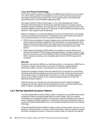 24 IBM Power S1014, S1022s, S1022, and S1024 Technical Overview and Introduction
Linux and Power10 technology
The Power10 specific toolchain is available in the IBM Advance Toolchain for Linux version
15.0, which allows customers and developers to use all new Power10 processor-based
technology instructions when programming. Cross-module function call overhead was
reduced because of a new PC-relative addressing mode.
One specific benefit of Power10 technology is a 10x to 20x advantage over Power9
processor-based technology for AI inferencing workloads because of increased memory
bandwidth and new instructions. One example is the new special purpose-built matrix math
accelerator (MMA) that was tailored for the demands of machine learning and deep learning
inference. It also supports many AI data types.
Network virtualization is an area with significant evolution and improvements, which benefit
virtual and containerized environments. The following recent improvements were made for
Linux networking features on Power10 processor-based servers:
򐂰 SR-IOV allows virtualization of network adapters at the controller level without the need to
create virtual Shared Ethernet Adapters in the VIOS partition. It is enhanced with virtual
Network Interface Controller (vNIC), which allows data to be transferred directly from the
partitions to or from the SR-IOV physical adapter without transiting through a VIOS
partition.
򐂰 Hybrid Network Virtualization (HNV) allows Linux partitions to use the efficiency and
performance benefits of SR-IOV logical ports and participate in mobility operations, such
as active and inactive Live Partition Mobility (LPM) and Simplified Remote Restart (SRR).
HNV is enabled by selecting a new migratable option when an SR-IOV logical port is
configured.
Security
Security is a top priority for IBM and our distribution partners. Linux security on IBM Power is
a vast topic; however, improvements in the areas of hardening, integrity protection,
performance, platform security, and certifications are introduced with this section.
Hardening and integrity protection deal with protecting the Linux kernel from unauthorized
tampering while allowing upgrading and servicing to the kernel. These topics become even
more important when in a containerized environment is run with an immutable operating
system, such as RHEL CoreOS, as the underlying operating system for the Red Hat
OpenShift Container Platform.
Performance also is an important security topic because specific hardening mitigation
strategies (for example, against side-channel attacks) can have a significant performance
effect. In addition, cryptography can use significant compute cycles.
1.8.4 Red Hat OpenShift Container Platform
The Red Hat OpenShift Container Platform (OCP) is supported to run on IBM Power servers,
including the Power10 processor-based Scale Out server models. OCP is a container
orchestration and management platform that provides a resilient and flexible environment in
which to develop and deploy applications. It extends the open source Kubernetes project to
provide an Enterprise grade platform to run and manage workloads that uses Linux container
technology.
A Red Hat OpenShift Container Platform cluster consists of several nodes, which can run on
physical or virtual machines. A minimum of three control plane nodes are required to support
the cluster management functions. At least two compute nodes are required to provide the
 