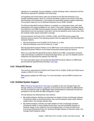 Chapter 1. IBM Power S1014, S1022s, S1022, and S1024 overview 25
capacity to run workloads. During installation, another bootstrap node is required to host the
files that are required for installation and initial setup.
The bootstrap and control plane nodes are all based on the Red Hat Enterprise Linux
CoreOS operating system, which is a minimal immutable container host version of the Red
Hat Enterprise Linux distribution. It and inherits the associated hardware support statements.
The compute nodes can run on Red Hat Enterprise Linux or RHEL CoreOS.
The Red Hat OpenShift Container Platform is available on a subscription basis, with initial
subscriptions and support available for one, three, or five years. Support is available directly
from Red Hat or from IBM Technical Support Services. Red Hat OpenShift Container Platform
subscriptions cover two processor cores each, and can be stacked to cover many cores. Only
the compute nodes require subscription coverage.
At announcement, the Power S1014, S1022s, S1022, and S1024 servers support the
following minimum levels of the operating systems that are supported for Red Hat OpenShift
Container Platform:
򐂰 Red Hat Enterprise Linux CoreOS 4.9 for Power LE, or later
򐂰 Red Hat Enterprise Linux 8.4 for Power LE, or later
Red Hat OpenShift Container Platform 4.9 for IBM Power is the minimum level of the Red Hat
OpenShift Container Platform on the Power10 processor-based Scale Out servers.
When you order Red Hat OpenShift Container Platform from IBM, a subscription activation
code automatically is published in Enterprise Storage Server, you use it to establish proof of
entitlement and download the software from Red Hat.
For more information about running Red Hat OpenShift Container Platform on IBM Power,
see this Red Hat OpenShift Documentation web page.
1.8.5 Virtual I/O Server
The minimum required level of VIOS for the Power S1014, S1022s, S1022 and S1024 server
models is VIOS 3.1.3.21 or later.
IBM regularly updates the VIOS code. For more information, see this IBM Fix Central web
page.
1.8.6 Entitled System Support
IBM’s Enterprise Storage Server web page is available to view and manage Power and
Storage software and hardware. In general, most products that are offered by IBM Systems
that are purchased through our IBM Digital Sales representatives or Business Partners are
accessed on this site when the IBM Configurator is used.
The site features the following three main sections:
򐂰 My entitled software: Activities are listed that are related to Power and Storage software,
including the ability to download licensed, free, and trial software media, place software
update orders, and manage software keys.
򐂰 My entitled hardware: Activities are listed related to Power and Storage hardware
including the ability to renew Update Access Keys, buy and use Elastic Capacity on
Demand, assign or buy credits for new and existing pools in a Power Private Cloud
environment (Enterprise Pools 2.0), download Storage Capacity on-Demand codes, and
manage Hybrid Capacity credits.
 