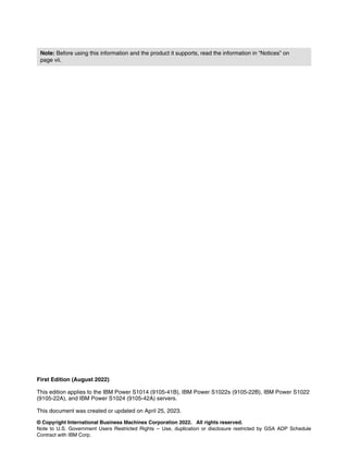 © Copyright International Business Machines Corporation 2022. All rights reserved.
Note to U.S. Government Users Restricted Rights -- Use, duplication or disclosure restricted by GSA ADP Schedule
Contract with IBM Corp.
First Edition (August 2022)
This edition applies to the IBM Power S1014 (9105-41B), IBM Power S1022s (9105-22B), IBM Power S1022
(9105-22A), and IBM Power S1024 (9105-42A) servers.
This document was created or updated on April 25, 2023.
Note: Before using this information and the product it supports, read the information in “Notices” on
page vii.
 