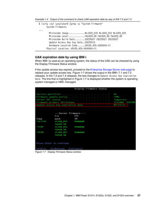 Chapter 1. IBM Power S1014, S1022s, S1022, and S1024 overview 27
Example 1-2 Output of the command to check UAK expiration date by way of AIX 7.2 and 7.3
$ lscfg -vpl sysplanar0 |grep -p "System Firmware"
System Firmware:
...
Microcode Image.............NL1020_035 NL1020_033 NL1020_035
Microcode Level.............FW1020.00 FW1020.00 FW1020.00
Microcode Build Date........20220527 20220527 20220527
Update Access Key Exp Date..20220515
Hardware Location Code......U9105.42A.XXXXXXX-Y1
Physical Location: U9105.42A.XXXXXXX-Y1
UAK expiration date by using IBM i
When IBM i is used as an operating system, the status of the UAK can be checked by using
the Display Firmware Status window.
If the update access key expired, proceed to the Enterprise Storage Server web page to
replace your update access key. Figure 1-7 shows the output in the IBM i 7.1 and 7.2
releases. In the 7.3 and 7.4 releases, the text changes to Update Access Key Expiration
Date. The line that is highlighted in Figure 1-7 is displayed whether the system is operating
system managed or HMC managed.
Figure 1-7 Display Firmware Status window
 