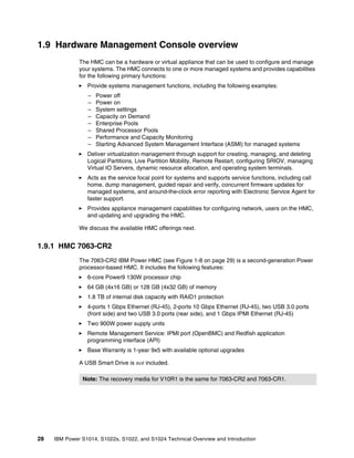 28 IBM Power S1014, S1022s, S1022, and S1024 Technical Overview and Introduction
1.9 Hardware Management Console overview
The HMC can be a hardware or virtual appliance that can be used to configure and manage
your systems. The HMC connects to one or more managed systems and provides capabilities
for the following primary functions:
򐂰 Provide systems management functions, including the following examples:
– Power off
– Power on
– System settings
– Capacity on Demand
– Enterprise Pools
– Shared Processor Pools
– Performance and Capacity Monitoring
– Starting Advanced System Management Interface (ASMI) for managed systems
򐂰 Deliver virtualization management through support for creating, managing, and deleting
Logical Partitions, Live Partition Mobility, Remote Restart, configuring SRIOV, managing
Virtual IO Servers, dynamic resource allocation, and operating system terminals.
򐂰 Acts as the service focal point for systems and supports service functions, including call
home, dump management, guided repair and verify, concurrent firmware updates for
managed systems, and around-the-clock error reporting with Electronic Service Agent for
faster support.
򐂰 Provides appliance management capabilities for configuring network, users on the HMC,
and updating and upgrading the HMC.
We discuss the available HMC offerings next.
1.9.1 HMC 7063-CR2
The 7063-CR2 IBM Power HMC (see Figure 1-8 on page 29) is a second-generation Power
processor-based HMC. It includes the following features:
򐂰 6-core Power9 130W processor chip
򐂰 64 GB (4x16 GB) or 128 GB (4x32 GB) of memory
򐂰 1.8 TB of internal disk capacity with RAID1 protection
򐂰 4-ports 1 Gbps Ethernet (RJ-45), 2-ports 10 Gbps Ethernet (RJ-45), two USB 3.0 ports
(front side) and two USB 3.0 ports (rear side), and 1 Gbps IPMI Ethernet (RJ-45)
򐂰 Two 900W power supply units
򐂰 Remote Management Service: IPMI port (OpenBMC) and Redfish application
programming interface (API)
򐂰 Base Warranty is 1-year 9x5 with available optional upgrades
A USB Smart Drive is not included.
Note: The recovery media for V10R1 is the same for 7063-CR2 and 7063-CR1.
 