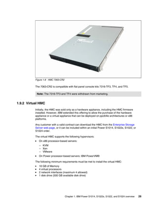 Chapter 1. IBM Power S1014, S1022s, S1022, and S1024 overview 29
Figure 1-8 HMC 7063-CR2
The 7063-CR2 is compatible with flat panel console kits 7316-TF3, TF4, and TF5.
1.9.2 Virtual HMC
Initially, the HMC was sold only as a hardware appliance, including the HMC firmware
installed. However, IBM extended this offering to allow the purchase of the hardware
appliance or a virtual appliance that can be deployed on ppc64le architectures or x86
platforms.
Any customer with a valid contract can download the HMC from the Enterprise Storage
Server web page, or it can be included within an initial Power S1014, S1022s, S1022, or
S1024 order.
The virtual HMC supports the following hypervisors:
򐂰 On x86 processor-based servers:
– KVM
– Xen
– VMware
򐂰 On Power processor-based servers: IBM PowerVM®
The following minimum requirements must be met to install the virtual HMC:
򐂰 16 GB of Memory
򐂰 4 virtual processors
򐂰 2 network interfaces (maximum 4 allowed)
򐂰 1 disk drive (500 GB available disk drive)
Note: The 7316-TF3 and TF4 were withdrawn from marketing.
 