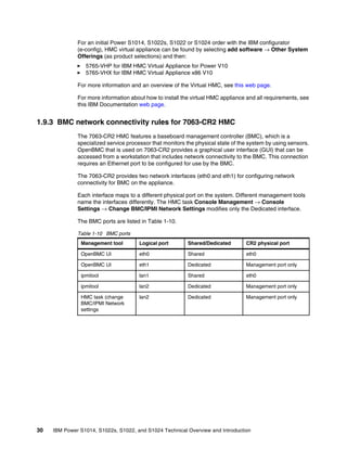30 IBM Power S1014, S1022s, S1022, and S1024 Technical Overview and Introduction
For an initial Power S1014, S1022s, S1022 or S1024 order with the IBM configurator
(e-config), HMC virtual appliance can be found by selecting add software → Other System
Offerings (as product selections) and then:
򐂰 5765-VHP for IBM HMC Virtual Appliance for Power V10
򐂰 5765-VHX for IBM HMC Virtual Appliance x86 V10
For more information and an overview of the Virtual HMC, see this web page.
For more information about how to install the virtual HMC appliance and all requirements, see
this IBM Documentation web page.
1.9.3 BMC network connectivity rules for 7063-CR2 HMC
The 7063-CR2 HMC features a baseboard management controller (BMC), which is a
specialized service processor that monitors the physical state of the system by using sensors.
OpenBMC that is used on 7063-CR2 provides a graphical user interface (GUI) that can be
accessed from a workstation that includes network connectivity to the BMC. This connection
requires an Ethernet port to be configured for use by the BMC.
The 7063-CR2 provides two network interfaces (eth0 and eth1) for configuring network
connectivity for BMC on the appliance.
Each interface maps to a different physical port on the system. Different management tools
name the interfaces differently. The HMC task Console Management → Console
Settings → Change BMC/IPMI Network Settings modifies only the Dedicated interface.
The BMC ports are listed in Table 1-10.
Table 1-10 BMC ports
Management tool Logical port Shared/Dedicated CR2 physical port
OpenBMC UI eth0 Shared eth0
OpenBMC UI eth1 Dedicated Management port only
ipmitool lan1 Shared eth0
ipmitool lan2 Dedicated Management port only
HMC task (change
BMC/IPMI Network
settings
lan2 Dedicated Management port only
 