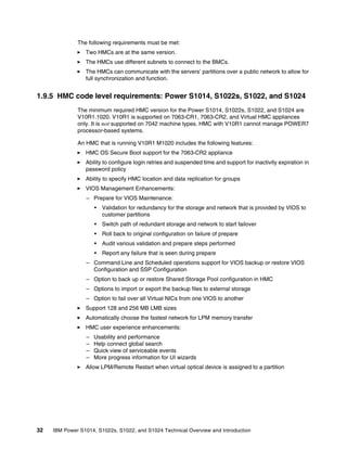 32 IBM Power S1014, S1022s, S1022, and S1024 Technical Overview and Introduction
The following requirements must be met:
򐂰 Two HMCs are at the same version.
򐂰 The HMCs use different subnets to connect to the BMCs.
򐂰 The HMCs can communicate with the servers’ partitions over a public network to allow for
full synchronization and function.
1.9.5 HMC code level requirements: Power S1014, S1022s, S1022, and S1024
The minimum required HMC version for the Power S1014, S1022s, S1022, and S1024 are
V10R1.1020. V10R1 is supported on 7063-CR1, 7063-CR2, and Virtual HMC appliances
only. It is not supported on 7042 machine types. HMC with V10R1 cannot manage POWER7
processor-based systems.
An HMC that is running V10R1 M1020 includes the following features:
򐂰 HMC OS Secure Boot support for the 7063-CR2 appliance
򐂰 Ability to configure login retries and suspended time and support for inactivity expiration in
password policy
򐂰 Ability to specify HMC location and data replication for groups
򐂰 VIOS Management Enhancements:
– Prepare for VIOS Maintenance:
• Validation for redundancy for the storage and network that is provided by VIOS to
customer partitions
• Switch path of redundant storage and network to start failover
• Roll back to original configuration on failure of prepare
• Audit various validation and prepare steps performed
• Report any failure that is seen during prepare
– Command Line and Scheduled operations support for VIOS backup or restore VIOS
Configuration and SSP Configuration
– Option to back up or restore Shared Storage Pool configuration in HMC
– Options to import or export the backup files to external storage
– Option to fail over all Virtual NICs from one VIOS to another
򐂰 Support 128 and 256 MB LMB sizes
򐂰 Automatically choose the fastest network for LPM memory transfer
򐂰 HMC user experience enhancements:
– Usability and performance
– Help connect global search
– Quick view of serviceable events
– More progress information for UI wizards
򐂰 Allow LPM/Remote Restart when virtual optical device is assigned to a partition
 