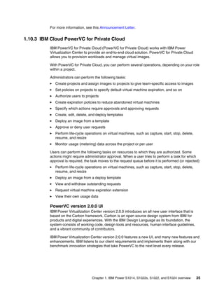 Chapter 1. IBM Power S1014, S1022s, S1022, and S1024 overview 35
For more information, see this Announcement Letter.
1.10.3 IBM Cloud PowerVC for Private Cloud
IBM PowerVC for Private Cloud (PowerVC for Private Cloud) works with IBM Power
Virtualization Center to provide an end-to-end cloud solution. PowerVC for Private Cloud
allows you to provision workloads and manage virtual images.
With PowerVC for Private Cloud, you can perform several operations, depending on your role
within a project.
Administrators can perform the following tasks:
򐂰 Create projects and assign images to projects to give team-specific access to images
򐂰 Set policies on projects to specify default virtual machine expiration, and so on
򐂰 Authorize users to projects
򐂰 Create expiration policies to reduce abandoned virtual machines
򐂰 Specify which actions require approvals and approving requests
򐂰 Create, edit, delete, and deploy templates
򐂰 Deploy an image from a template
򐂰 Approve or deny user requests
򐂰 Perform life-cycle operations on virtual machines, such as capture, start, stop, delete,
resume, and resize
򐂰 Monitor usage (metering) data across the project or per user
Users can perform the following tasks on resources to which they are authorized. Some
actions might require administrator approval. When a user tries to perform a task for which
approval is required, the task moves to the request queue before it is performed (or rejected):
򐂰 Perform life-cycle operations on virtual machines, such as capture, start, stop, delete,
resume, and resize
򐂰 Deploy an image from a deploy template
򐂰 View and withdraw outstanding requests
򐂰 Request virtual machine expiration extension
򐂰 View their own usage data
PowerVC version 2.0.0 UI
IBM Power Virtualization Center version 2.0.0 introduces an all new user interface that is
based on the Carbon framework. Carbon is an open source design system from IBM for
products and digital experiences. With the IBM Design Language as its foundation, the
system consists of working code, design tools and resources, human interface guidelines,
and a vibrant community of contributors.
IBM Power Virtualization Center version 2.0.0 features a new UI, and many new features and
enhancements. IBM listens to our client requirements and implements them along with our
benchmark innovation strategies that take PowerVC to the next level every release.
 