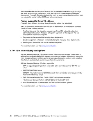 36 IBM Power S1014, S1022s, S1022, and S1024 Technical Overview and Introduction
Because IBM Power Virtualization Center is built on the OpenStack technology, you might
see some terminology in messages or other text that is not the same as you might see
elsewhere in PowerVC. Some terminology also might be used that can be different from what
you are used to seeing in other IBM Power software products.
Feature support for PowerVC editions
PowerVC offers different functions, depending on the edition that is installed.
IBM Cloud PowerVC for Private Cloud includes all the functions of the PowerVC Standard
Edition plus the following features:
򐂰 A self-service portal that allows the provisioning of new VMs without direct system
administrator intervention. An option is for policy approvals for the requests that are
received from the self-service portal.
򐂰 Templates can be deployed that simplify cloud deployments.
򐂰 Cloud management policies are available that simplify managing cloud deployments.
򐂰 Metering data is available that can be used for chargeback.
For more information, see this Announcement Letter.
1.10.4 IBM VM Recovery Manager DR
IBM VM Recovery Manager DR is an automated DR solution that enables Power users to
achieve low recovery times for both planned and unplanned outages. It introduces support for
more storage replication solutions and for an extra guest operating system, which broadens
the offering’s applicability to a wider range of client requirements.
IBM VM Recovery Manager DR offers support for:
򐂰 IBM i as a guest operating system, which adds to the current support for IBM AIX and
Linux
򐂰 IBM DS8000® Global Mirror
򐂰 IBM SAN Volume Controller and IBM Storwize® Metro and Global Mirror as used in IBM
FlashSystem® storage arrays
򐂰 EMC Symmetrix Remote Data Facility (SRDF) synchronous replication
򐂰 Hitachi Virtual Storage Platform (VSP) G1000 and Hitachi VSP G400
򐂰 Boot device selection for IBM Power8 and later processor-based systems
For more information, see this Announcement Letter.
 