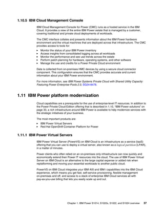Chapter 1. IBM Power S1014, S1022s, S1022, and S1024 overview 37
1.10.5 IBM Cloud Management Console
IBM Cloud Management Console for Power (CMC) runs as a hosted service in the IBM
Cloud. It provides a view of the entire IBM Power estate that is managed by a customer,
covering traditional and private cloud deployments of workloads.
The CMC interface collates and presents information about the IBM Power hardware
environment and the virtual machines that are deployed across that infrastructure. The CMC
provides access to tools for:
򐂰 Monitor the status of your IBM Power inventory
򐂰 Access insights from consolidated logging across all workloads
򐂰 Monitor the performance and see use trends across the estate
򐂰 Perform patch planning for hardware, operating systems, and other software
򐂰 Manage the use and credits for a Power Private Cloud environment
Data is collected from on-premises HMC devices by using a secure cloud connector
component. This configuration ensures that the CMC provides accurate and current
information about your IBM Power environment.
For more information, see IBM Power Systems Private Cloud with Shared Utility Capacity:
Featuring Power Enterprise Pools 2.0, SG24-8478.
1.11 IBM Power platform modernization
Cloud capabilities are a prerequisite for the use of enterprise-level IT resources. In addition to
the Power Private Cloud Edition offering that is described in 1.10, “IBM Power solutions” on
page 33, a rich infrastructure around IBM Power is available to help modernize services with
the strategic initiatives of your business.
The most important products are:
򐂰 IBM Power Virtual Servers
򐂰 Red Hat OpenShift Container Platform for Power
1.11.1 IBM Power Virtual Servers
IBM Power Virtual Server (PowerVS) on IBM Cloud is an infrastructure as a service (IaaS)
offering that you can use to deploy a virtual server, also known as a logical partition (LPAR),
in a matter of minutes.
Power clients who often relied on an on-premises only infrastructure can now quickly and
economically extend their Power IT resources into the cloud. The use of IBM Power Virtual
Server on IBM Cloud is an alternative to the large capital expense or added risk when
replatforming and moving your essential workloads to another public cloud.
PowerVS on IBM Cloud integrates your IBM AIX and IBM i capabilities into the IBM Cloud
experience, which means you get fast, self-service provisioning, flexible management
on-premises and off, and access to a stack of enterprise IBM Cloud services all with
pay-as-you-use billing that lets you easily scale up and out.
 