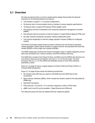 42 IBM Power S1014, S1022s, S1022, and S1024 Technical Overview and Introduction
2.1 Overview
All scale-out servers share a common system planar design that provides the physical
resources for the following features and options:
򐂰 Two sockets to support 1- or 2-socket configurations
򐂰 32 physical slots to accommodate memory modules of various capacity specifications
򐂰 10 physical slots to support PCI Express (PCIe) adapter cards
򐂰 One physical slot that is dedicated to the enterprise baseboard management controller
(eBMC)
򐂰 One physical internal connector to hold the system’s Trusted Platform Module (TPM) card
򐂰 Six open coherent accelerator processor interface (OpenCAPI) ports
򐂰 Two internal receptacles to hold the voltage regulator modules (VRMs) for configured
sockets
The Power10 processor-based scale-out servers introduce two new Power10 processor
module packages. System planar sockets of a scale-out server are populated with dual-chip
models (DCMs) or entry single chip modules (eSCMs).
The DCM module type combines two Power10 processor chips in a tightly integrated unit and
each chip contributes core, memory interface, and PCIe interface resources.
The eSCM also consists of two Power10 chips, but differs from the DCM by the fact that core
and memory resources are provided by only one (chip-0) of the two chips. The other
processor chip (chip-1) on the eSCM only facilitates access to more PCIe interfaces,
essentially a switch.
Figure 2-1 on page 43 shows a logical diagram of Power S1022 and Power S1024 in a
2-socket DCM configuration.
Figure 2-1 on page 43 also shows the following components:
򐂰 All interface ports (OP) that are used for intra-DCM and inter-DCM chip-to-chip
connections
򐂰 Open memory interfaces (OMIs), which includes the location codes for the associated 32
DIMM slots
򐂰 OpenCAPI connectors
򐂰 PCIe slots (C0 - C4 and C6 - C11) and their respective number of PCIe lanes
򐂰 eBMC card in slot C5 and all available 1 Gbps Ethernet and USB ports
The relevant busses and links are labeled with their respective speeds.
 