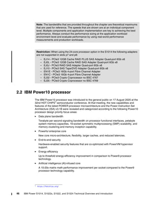 46 IBM Power S1014, S1022s, S1022, and S1024 Technical Overview and Introduction
2.2 IBM Power10 processor
The IBM Power10 processor was introduced to the general public on 17 August 2020 at the
32nd HOT CHIPS1
semiconductor conference. At that meeting, the new capabilities and
features of the latest POWER processor microarchitecture and the Power Instruction Set
Architecture (ISA) v3.1B were revealed and categorized according to the following Power10
processor design priority focus areas:
򐂰 Data plane bandwidth
Terabyte per second signaling bandwidth on processor functional interfaces, petabyte
system memory capacities, 16-socket symmetric multiprocessing (SMP) scalability, and
memory clustering and memory inception capability.
򐂰 Powerful enterprise core
New core micro-architecture, flexibility, larger caches, and reduced latencies.
򐂰 End-to-end security
Hardware-enabled security features that are co-optimized with PowerVM hypervisor
support.
򐂰 Energy efficiency
Up to threefold energy-efficiency improvement in comparison to Power9 processor
technology.
򐂰 Artificial intelligence (AI)-infused core
A 10-20x matrix math performance improvement per socket compared to the Power9
processor technology capability.
Note: The bandwidths that are provided throughout the chapter are theoretical maximums
that are used for reference. The speeds that are shown are at an individual component
level. Multiple components and application implementation are key to achieving the best
performance. Always conduct the performance sizing at the application workload
environment level and evaluate performance by using real-world performance
measurements and production workloads.
Restriction: When using the 24-core processor option in the S1014 the following adapters
are not supported in slots p7 and p8:
– EJ14 - PCIe3 12GB Cache RAID PLUS SAS Adapter Quad-port 6Gb x8
– EJ0L - PCIe3 12GB Cache RAID SAS Adapter Quad-port 6Gb x8
– EJ0J - PCIe3 RAID SAS Adapter Quad-port 6Gb x8
– EJ10 - PCIe3 SAS Tape/DVD Adapter Quad-port 6Gb x8
– EN1E - PCIe3 16Gb 4-port Fibre Channel Adapter
– EN1C - PCIe3 16Gb 4-port Fibre Channel Adapter
– EJ32 - PCIe3 Crypto Coprocessor no BSC 4767
– EJ35 - PCIe3 Crypto Coprocessor no BSC 4769
1 https://hotchips.org/
 