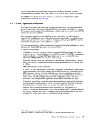Chapter 2. Architecture and technical overview 47
The remainder of this section provides more specific information about the Power10
processor technology as it is used in the Power S1014, S1022s, S1022, and S1024 server.
The IBM Power10 Processor session material as presented at the 32nd HOT CHIPS
conference is available at this web page.
2.2.1 Power10 processor overview
The Power10 processor is a superscalar symmetric multiprocessor that is manufactured in
complimentary metal-oxide-semiconductor (CMOS) 7 nm lithography with 18 layers of metal.
The processor contains up to 15 cores that support eight simultaneous multithreading (SMT8)
independent execution contexts.
Each core has private access to 2 MB L2 cache and local access to 8 MB of L3 cache
capacity. The local L3 cache region of a specific core also is accessible from all other cores
on the processor chip. The cores of one Power10 processor share up to 120 MB of latency
optimized nonuniform cache access (NUCA) L3 cache.
The processor supports the following three distinct functional interfaces that all can run with a
signaling rate of up to 32 Gigatransfers per second (GTps):
򐂰 Open memory interface
The Power10 processor has eight memory controller unit (MCU) channels that support
one open memory interface (OMI) port with two OMI links each2
. One OMI link aggregates
eight lanes that are running at 32 GTps and connects to one memory buffer-based
differential DIMM (DDIMM) slot to access main memory.
Physically, the OMI interface is implemented in two separate die areas of eight OMI links
each. The maximum theoretical full-duplex bandwidth aggregated over all 128 OMI lanes
is 1 TBps.
򐂰 SMP fabric interconnect (PowerAXON)
A total of 144 lanes are available in the Power10 processor to facilitate the connectivity to
other processors in a symmetric multiprocessing (SMP) architecture configuration. Each
SMP connection requires 18 lanes, eight data lanes plus one spare lane per direction
(2 x(8+1)). In this way, the processor can support a maximum of eight SMP connections
with a total of 128 data lanes per processor. This configuration yields a maximum
theoretical full-duplex bandwidth aggregated over all SMP connections of 1 TBps.
The generic nature of the interface implementation also allows the use of 128 data lanes
to potentially connect accelerator or memory devices through the OpenCAPI protocols.
Also, it can support memory cluster and memory interception architectures.
Because of the versatile characteristic of the technology, it is also referred to as
PowerAXON interface (Power A-bus/X-bus/OpenCAPI/Networking3
). The OpenCAPI and
the memory clustering and memory interception use cases can be pursued in the future
and as of this writing are not used by available technology products.
2
The OMI links are also referred to as OMI subchannels.
3 A-busses (between CEC drawers) and X-busses (within CEC drawers) provide SMP fabric ports.
 