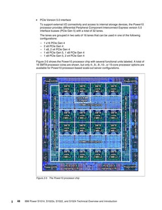 48 IBM Power S1014, S1022s, S1022, and S1024 Technical Overview and Introduction
򐂰 PCIe Version 5.0 interface
To support external I/O connectivity and access to internal storage devices, the Power10
processor provides differential Peripheral Component Interconnect Express version 5.0
interface busses (PCIe Gen 5) with a total of 32 lanes.
The lanes are grouped in two sets of 16 lanes that can be used in one of the following
configurations:
– 1 x16 PCIe Gen 4
– 2 x8 PCIe Gen 4
– 1 x8, 2 x4 PCIe Gen 4
– 1 x8 PCIe Gen 5, 1 x8 PCIe Gen 4
– 1 x8 PCIe Gen 5, 2 x4 PCIe Gen 4
Figure 2-5 shows the Power10 processor chip with several functional units labeled. A total of
16 SMT8 processor cores are shown, but only 4-, 6-, 8-,10-, or 15-core processor options are
available for Power10 processor-based scale-out server configurations.
Figure 2-5 The Power10 processor chip
 