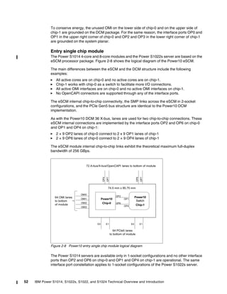 52 IBM Power S1014, S1022s, S1022, and S1024 Technical Overview and Introduction
To conserve energy, the unused OMI on the lower side of chip-0 and on the upper side of
chip-1 are grounded on the DCM package. For the same reason, the interface ports OP0 and
OP1 in the upper right corner of chip-0 and OP2 and OP3 in the lower right corner of chip-1
are grounded on the system planar.
Entry single chip module
The Power S1014 4-core and 8-core modules and the Power S1022s server are based on the
eSCM processor package. Figure 2-8 shows the logical diagram of the Power10 eSCM.
The main differences between the eSCM and the DCM structure include the following
examples:
򐂰 All active cores are on chip-0 and no active cores are on chip-1.
򐂰 Chip-1 works with chip-0 as a switch to facilitate more I/O connections.
򐂰 All active OMI interfaces are on chip-0 and no active OMI interfaces on chip-1.
򐂰 No OpenCAPI connectors are supported through any of the interface ports.
The eSCM internal chip-to-chip connectivity, the SMP links across the eSCM in 2-socket
configurations, and the PCIe Gen5 bus structure are identical to the Power10 DCM
implementation.
As with the Power10 DCM 36 X-bus, lanes are used for two chip-to-chip connections. These
eSCM internal connections are implemented by the interface ports OP2 and OP6 on chip-0
and OP1 and OP4 on chip-1:
򐂰 2 × 9 OP2 lanes of chip-0 connect to 2 x 9 OP1 lanes of chip-1
򐂰 2 × 9 OP6 lanes of chip-0 connect to 2 × 9 OP4 lanes of chip-1
The eSCM module internal chip-to-chip links exhibit the theoretical maximum full-duplex
bandwidth of 256 GBps.
Figure 2-8 Power10 entry single chip module logical diagram
The Power S1014 servers are available only in 1-socket configurations and no other interface
ports than OP2 and OP6 on chip-0 and OP1 and OP4 on chip-1 are operational. The same
interface port constellation applies to 1-socket configurations of the Power S1022s server.
Power10
Chip-0
Power10
Switch
Chip-1
OP1
OP2
OP4
OP6
74.5 mm x 85.75 mm
OMI0
OMI1
OMI2
OMI3
64 OMI lanes
to bottom
of module
64 PCIe5 lanes
to bottom of module
E0 E1 E0 E1
OP4
OP7
OP6
OP7
72 A-bus/X-bus/OpenCAPI lanes to bottom of module
 