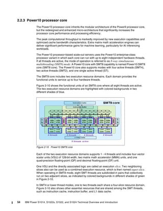 54 IBM Power S1014, S1022s, S1022, and S1024 Technical Overview and Introduction
2.2.3 Power10 processor core
The Power10 processor core inherits the modular architecture of the Power9 processor core,
but the redesigned and enhanced micro-architecture that significantly increases the
processor core performance and processing efficiency.
The peak computational throughput is markedly improved by new execution capabilities and
optimized cache bandwidth characteristics. Extra matrix math acceleration engines can
deliver significant performance gains for machine learning, particularly for AI inferencing
workloads.
The Power10 processor-based scale-out servers uses the Power10 enterprise-class
processor variant in which each core can run with up to eight independent hardware threads.
If all threads are active, the mode of operation is referred to as 8-way simultaneous
multithreading (SMT8) mode. A Power10 core with SMT8 capability is named Power10 SMT8
core (SMT8 core). The Power10 core also supports modes with four active threads (SMT4),
two active threads (SMT2), and one single active thread (ST).
The SMT8 core includes two execution resource domains. Each domain provides the
functional units to service up to four hardware threads.
Figure 2-10 shows the functional units of an SMT8 core where all eight threads are active.
The two execution resource domains are highlighted with colored backgrounds in two
different shades of blue.
Figure 2-10 Power10 SMT8 core
Each of the two execution resource domains supports 1 - 4 threads and includes four vector
scalar units (VSU) of 128-bit width, two matrix math accelerator (MMA) units, and one
quad-precision floating-point (QP) and decimal floating-point (DF) unit.
One VSU and the directly associated logic are called an execution slice. Two neighboring
slices also can be used as a combined execution resource, which is then named super-slice.
When operating in SMT8 mode, eight SMT threads are subdivided in pairs that collectively
run on two adjacent slices, as indicated by colored backgrounds in different shades of green
in Figure 2-10.
In SMT4 or lower thread modes, one to two threads each share a four-slice resource domain.
Figure 2-10 also shows other essential resources that are shared among the SMT threads,
such as instruction cache, instruction buffer, and L1 data cache.
 