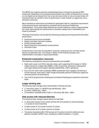 Chapter 2. Architecture and technical overview 55
The SMT8 core supports automatic workload balancing to change the operational SMT
thread level. Depending on the workload characteristics, the number of threads that is running
on one chiplet can be reduced from four to two and even further to only one active thread. An
individual thread can benefit in terms of performance if fewer threads run against the core’s
executions resources.
Micro-architecture performance and efficiency optimization lead to a significant improvement
of the performance per watt signature compared with the previous Power9 core
implementation. The overall energy efficiency per socket is better by a factor of approximately
2.6, which demonstrates the advancement in processor design that is manifested by the
Power10 processor.
The Power10 processor core includes the following key features and improvements that affect
performance:
򐂰 Enhanced load and store bandwidth
򐂰 Deeper and wider instruction windows
򐂰 Enhanced data prefetch
򐂰 Branch execution and prediction enhancements
򐂰 Instruction fusion
Enhancements in the area of computation resources, working set size, and data access
latency are described next. The change in relation to the Power9 processor core
implementation is provided in square parentheses.
Enhanced computation resources
The following computational resource enhancements are available:
򐂰 Eight vector scalar unit (VSU) execution slices, each supporting 64-bit scalar or 128-bit
single instructions multiple data (SIMD) [+100% for permute, fixed-point, floating-point,
and crypto (Advanced Encryption Standard (AES)/SHA) +400% operations].
򐂰 Four units for matrix math accelerator (MMA) acceleration each capable of producing a
512-bit result per cycle (new) [+400% Single and Double precision FLOPS plus support for
reduced precision AI acceleration].
򐂰 Two units for quad-precision floating-point and decimal floating-point operations instruction
types
Larger working sets
The following major changes were implemented in working set sizes:
򐂰 L1 instruction cache: 2 x 48 KB 6-way (96 KB total); +50%
򐂰 L2 cache: 2 MB 8-way; +400%
򐂰 L2 translation lookaside buffer (TLB): 2 x 4K entries (8K total); +400%
Data access with reduced latencies
The following major changes reduce latency for load data:
򐂰 L1 data cache access at four cycles nominal with zero penalty for store-forwarding;
(- 2 cycles) for store forwarding
򐂰 L2 data access at 13.5 cycles nominal (-2 cycles)
򐂰 L3 data access at 27.5 cycles nominal (-8 cycles)
򐂰 Translation lookaside buffer (TLB) access at 8.5 cycles nominal for effective-to-real
address translation (ERAT) miss, including for nested translation (-7 cycles)
 