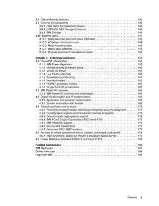 Contents v
3.8 Disk and media features . . . . . . . . . . . . . . . . . . . . . . . . . . . . . . . . . . . . . . . . . . . . . . . 132
3.9 External IO subsystems . . . . . . . . . . . . . . . . . . . . . . . . . . . . . . . . . . . . . . . . . . . . . . . 136
3.9.1 PCIe Gen3 I/O expansion drawer . . . . . . . . . . . . . . . . . . . . . . . . . . . . . . . . . . . . 136
3.9.2 EXP24SX SAS Storage Enclosure . . . . . . . . . . . . . . . . . . . . . . . . . . . . . . . . . . . 142
3.9.3 IBM Storage . . . . . . . . . . . . . . . . . . . . . . . . . . . . . . . . . . . . . . . . . . . . . . . . . . . . 146
3.10 System racks. . . . . . . . . . . . . . . . . . . . . . . . . . . . . . . . . . . . . . . . . . . . . . . . . . . . . . . 147
3.10.1 IBM Enterprise 42U Slim Rack 7965-S42. . . . . . . . . . . . . . . . . . . . . . . . . . . . . 147
3.10.2 AC power distribution units . . . . . . . . . . . . . . . . . . . . . . . . . . . . . . . . . . . . . . . . 148
3.10.3 Rack-mounting rules . . . . . . . . . . . . . . . . . . . . . . . . . . . . . . . . . . . . . . . . . . . . . 150
3.10.4 Useful rack additions. . . . . . . . . . . . . . . . . . . . . . . . . . . . . . . . . . . . . . . . . . . . . 151
3.10.5 Original equipment manufacturer racks . . . . . . . . . . . . . . . . . . . . . . . . . . . . . . 153
Chapter 4. Enterprise solutions. . . . . . . . . . . . . . . . . . . . . . . . . . . . . . . . . . . . . . . . . . . 155
4.1 PowerVM virtualization . . . . . . . . . . . . . . . . . . . . . . . . . . . . . . . . . . . . . . . . . . . . . . . . 156
4.1.1 IBM Power Hypervisor . . . . . . . . . . . . . . . . . . . . . . . . . . . . . . . . . . . . . . . . . . . . 156
4.1.2 Multiple shared processor pools . . . . . . . . . . . . . . . . . . . . . . . . . . . . . . . . . . . . . 160
4.1.3 Virtual I/O Server . . . . . . . . . . . . . . . . . . . . . . . . . . . . . . . . . . . . . . . . . . . . . . . . 161
4.1.4 Live Partition Mobility . . . . . . . . . . . . . . . . . . . . . . . . . . . . . . . . . . . . . . . . . . . . . 162
4.1.5 Active Memory Mirroring . . . . . . . . . . . . . . . . . . . . . . . . . . . . . . . . . . . . . . . . . . . 163
4.1.6 Remote Restart. . . . . . . . . . . . . . . . . . . . . . . . . . . . . . . . . . . . . . . . . . . . . . . . . . 163
4.1.7 POWER processor modes . . . . . . . . . . . . . . . . . . . . . . . . . . . . . . . . . . . . . . . . . 163
4.1.8 Single Root I/O virtualization. . . . . . . . . . . . . . . . . . . . . . . . . . . . . . . . . . . . . . . . 165
4.2 IBM PowerVC overview . . . . . . . . . . . . . . . . . . . . . . . . . . . . . . . . . . . . . . . . . . . . . . . 165
4.2.1 IBM PowerVC functions and advantages . . . . . . . . . . . . . . . . . . . . . . . . . . . . . . 166
4.3 Digital transformation and IT modernization . . . . . . . . . . . . . . . . . . . . . . . . . . . . . . . . 167
4.3.1 Application and services modernization . . . . . . . . . . . . . . . . . . . . . . . . . . . . . . . 167
4.3.2 System automation with Ansible . . . . . . . . . . . . . . . . . . . . . . . . . . . . . . . . . . . . . 168
4.4 Protect trust from core to cloud . . . . . . . . . . . . . . . . . . . . . . . . . . . . . . . . . . . . . . . . . . 172
4.4.1 Power10 processor-based, technology-integrated security ecosystem . . . . . . . 173
4.4.2 Cryptographic engines and transparent memory encryption . . . . . . . . . . . . . . . 174
4.4.3 Quantum-safe cryptography support. . . . . . . . . . . . . . . . . . . . . . . . . . . . . . . . . . 174
4.4.4 IBM PCIe3 Crypto Coprocessor BSC-Gen3 4769 . . . . . . . . . . . . . . . . . . . . . . . 175
4.4.5 IBM PowerSC support . . . . . . . . . . . . . . . . . . . . . . . . . . . . . . . . . . . . . . . . . . . . 176
4.4.6 Secure and Trusted boot . . . . . . . . . . . . . . . . . . . . . . . . . . . . . . . . . . . . . . . . . . 177
4.4.7 Enhanced CPU: BMC isolation . . . . . . . . . . . . . . . . . . . . . . . . . . . . . . . . . . . . . . 177
4.5 Running AI where operational data is created, processed, and stored. . . . . . . . . . . . 178
4.5.1 Train anywhere, deploy on Power10 processor-based server . . . . . . . . . . . . . . 179
4.6 Oracle Database Standard Edition 2 on Power S1014 . . . . . . . . . . . . . . . . . . . . . . . . 180
Related publications . . . . . . . . . . . . . . . . . . . . . . . . . . . . . . . . . . . . . . . . . . . . . . . . . . . . 183
IBM Redbooks . . . . . . . . . . . . . . . . . . . . . . . . . . . . . . . . . . . . . . . . . . . . . . . . . . . . . . . . . . 183
Online resources . . . . . . . . . . . . . . . . . . . . . . . . . . . . . . . . . . . . . . . . . . . . . . . . . . . . . . . . 184
Help from IBM . . . . . . . . . . . . . . . . . . . . . . . . . . . . . . . . . . . . . . . . . . . . . . . . . . . . . . . . . . 184
 