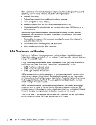 56 IBM Power S1014, S1022s, S1022, and S1024 Technical Overview and Introduction
Micro-architectural innovations that complement physical and logic design techniques and
specifically address energy efficiency include the following examples:
򐂰 Improved clock-gating
򐂰 Reduced flush rates with improved branch prediction accuracy
򐂰 Fusion and gather operating merging
򐂰 Reduced number of ports and reduced access to selected structures
򐂰 Effective address (EA)-tagged L1 data and instruction cache yield ERAT access on a
cache miss only
In addition to significant improvements in performance and energy efficiency, security
represents a major architectural focus area. The Power10 processor core supports the
following security features:
򐂰 Enhanced hardware support that provides improved performance while mitigating for
speculation-based attacks
򐂰 Dynamic Execution Control Register (DEXCR) support
򐂰 Return oriented programming (ROP) protection
2.2.4 Simultaneous multithreading
Each core of the Power10 processor supports multiple hardware threads that represent
independent execution contexts. If only one hardware thread is used, the processor core runs
in single-threaded (ST) mode.
If more than one hardware thread is active, the processor runs in SMT mode. In addition to
the ST mode, the Power10 processor core supports the following SMT modes:
򐂰 SMT2: Two hardware threads active
򐂰 SMT4: Four hardware threads active
򐂰 SMT8: Eight hardware threads active
SMT enables a single physical processor core to simultaneously dispatch instructions from
more than one hardware thread context. Computational workloads can use the processor
core’s execution units with a higher degree of parallelism. This ability significantly enhances
the throughput and scalability of multi-threaded applications and optimizes the compute
density for single-threaded workloads.
SMT is primarily beneficial in commercial environments where the speed of an individual
transaction is not as critical as the total number of transactions that are performed. SMT
typically increases the throughput of most workloads, especially those workloads with large or
frequently changing working sets, such as database servers and web servers.
Table 2-2 on page 57 lists a historic account of the SMT capabilities that are supported by
each implementation of the IBM Power Architecture® since Power4.
 