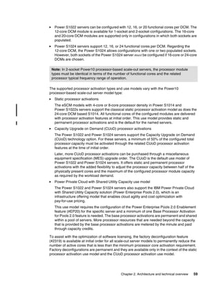 Chapter 2. Architecture and technical overview 59
򐂰 Power S1022 servers can be configured with 12, 16, or 20 functional cores per DCM. The
12-core DCM module is available for 1-socket and 2-socket configurations. The 16-core
and 20-core DCM modules are supported only in configurations in which both sockets are
populated.
򐂰 Power S1024 servers support 12, 16, or 24 functional cores per DCM. Regarding the
12-core DCM, the Power S1024 allows configurations with one or two populated sockets.
However, both sockets of the Power S1024 server must be configured if 16-core or 24-core
DCMs are chosen.
The supported processor activation types and use models vary with the Power10
processor-based scale-out server model type:
򐂰 Static processor activations
The eSCM models with 4-core or 8-core processor density in Power S1014 and
Power S1022s servers support the classical static processor activation model as does the
24-core DCM based S1014. All functional cores of the configured modules are delivered
with processor activation features at initial order. This use model provides static and
permanent processor activations and is the default for the named servers.
򐂰 Capacity Upgrade on Demand (CUoD) processor activations
The Power S1022 and Power S1024 servers support the Capacity Upgrade on Demand
(CUoD) technology option. For these servers, a minimum of 50% of the configured total
processor capacity must be activated through the related CUoD processor activation
features at the time of initial order.
Later, more CUoD processor activations can be purchased through a miscellaneous
equipment specification (MES) upgrade order. The CUoD is the default use model of
Power S1022 and Power S1024 servers. It offers static and permanent processor
activations with the added flexibility to adjust the processor capacity between half of the
physically present cores and the maximum of the configured processor module capacity
as required by the workload demand.
򐂰 Power Private Cloud with Shared Utility Capacity use model
The Power S1022 and Power S1024 servers also support the IBM Power Private Cloud
with Shared Utility Capacity solution (Power Enterprise Pools 2.0), which is an
infrastructure offering model that enables cloud agility and cost optimization with
pay-for-use pricing.
This use model requires the configuration of the Power Enterprise Pools 2.0 Enablement
feature (#EP20) for the specific server and a minimum of one Base Processor Activation
for Pools 2.0 feature is needed. The base processor activations are permanent and shared
within a pool of servers. More processor resources that are needed beyond the capacity
that is provided by the base processor activations are metered by the minute and paid
through capacity credits.
To assist with the optimization of software licensing, the factory deconfiguration feature
(#2319) is available at initial order for all scale-out server models to permanently reduce the
number of active cores that is less than the minimum processor core activation requirement.
Factory deconfigurations are permanent and they are available only in the context of the static
processor activation use model and the CUoD processor activation use model.
Note: In 2-socket Power10 processor-based scale-out servers, the processor module
types must be identical in terms of the number of functional cores and the related
processor typical frequency range of operation.
 