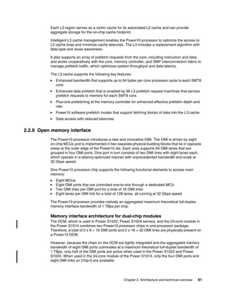 Chapter 2. Architecture and technical overview 61
Each L3 region serves as a victim cache for its associated L2 cache and can provide
aggregate storage for the on-chip cache footprint.
Intelligent L3 cache management enables the Power10 processor to optimize the access to
L3 cache lines and minimize cache latencies. The L3 includes a replacement algorithm with
data type and reuse awareness.
It also supports an array of prefetch requests from the core, including instruction and data,
and works cooperatively with the core, memory controller, and SMP interconnection fabric to
manage prefetch traffic, which optimizes system throughput and data latency.
The L3 cache supports the following key features:
򐂰 Enhanced bandwidth that supports up to 64 bytes per core processor cycle to each SMT8
core.
򐂰 Enhanced data prefetch that is enabled by 96 L3 prefetch request machines that service
prefetch requests to memory for each SMT8 core.
򐂰 Plus-one prefetching at the memory controller for enhanced effective prefetch depth and
rate.
򐂰 Power10 software prefetch modes that support fetching blocks of data into the L3 cache.
򐂰 Data access with reduced latencies.
2.2.9 Open memory interface
The Power10 processor introduces a new and innovative OMI. The OMI is driven by eight
on-chip MCUs and is implemented in two separate physical building blocks that lie in opposite
areas at the outer edge of the Power10 die. Each area supports 64 OMI lanes that are
grouped in four OMI ports. One port in turn consists of two OMI links with eight lanes each,
which operate in a latency-optimized manner with unprecedented bandwidth and scale at
32 Gbps speed.
One Power10 processor chip supports the following functional elements to access main
memory:
򐂰 Eight MCUs
򐂰 Eight OMI ports that are controlled one-to-one through a dedicated MCU
򐂰 Two OMI links per OMI port for a total of 16 OMI links
򐂰 Eight lanes per OMI link for a total of 128 lanes, all running at 32 Gbps speed
The Power10 processor provides natively an aggregated maximum theoretical full-duplex
memory interface bandwidth of 1 TBps per chip.
Memory interface architecture for dual-chip modules
The DCM, which is used in Power S1022, Power S1024 servers, and the 24-core module in
the Power S1014 combines two Power10 processor chips in one processor package.
Therefore, a total of 2 x 8 = 16 OMI ports and 2 x 16 = 32 OMI links are physically present on
a Power10 DCM.
However, because the chips on the DCM are tightly integrated and the aggregated memory
bandwidth of eight OMI ports culminates at a maximum theoretical full-duplex bandwidth of
1 TBps, only half of the OMI ports are active when used in the Power S1022 and Power
S1024. When used in the 24-core module of the Power S1014, only the four OMI ports and
eight OMI links on Chip-0 are available.
 