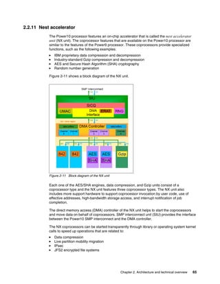 Chapter 2. Architecture and technical overview 65
2.2.11 Nest accelerator
The Power10 processor features an on-chip accelerator that is called the nest accelerator
unit (NX unit). The coprocessor features that are available on the Power10 processor are
similar to the features of the Power9 processor. These coprocessors provide specialized
functions, such as the following examples:
򐂰 IBM proprietary data compression and decompression
򐂰 Industry-standard Gzip compression and decompression
򐂰 AES and Secure Hash Algorithm (SHA) cryptography
򐂰 Random number generation
Figure 2-11 shows a block diagram of the NX unit.
Figure 2-11 Block diagram of the NX unit
Each one of the AES/SHA engines, data compression, and Gzip units consist of a
coprocessor type and the NX unit features three coprocessor types. The NX unit also
includes more support hardware to support coprocessor invocation by user code, use of
effective addresses, high-bandwidth storage access, and interrupt notification of job
completion.
The direct memory access (DMA) controller of the NX unit helps to start the coprocessors
and move data on behalf of coprocessors. SMP interconnect unit (SIU) provides the interface
between the Power10 SMP interconnect and the DMA controller.
The NX coprocessors can be started transparently through library or operating system kernel
calls to speed up operations that are related to:
򐂰 Data compression
򐂰 Live partition mobility migration
򐂰 IPsec
򐂰 JFS2 encrypted file systems
 