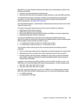 Chapter 2. Architecture and technical overview 67
OpenCAPI is an open interface architecture that allows any microprocessor to attach to the
following components:
򐂰 Coherent user-level accelerators and I/O devices
򐂰 Advanced memories that are accessible through read/write or user-level DMA semantics
The OpenCAPI technology is developed, enabled, and standardized by the OpenCAPI
Consortium. For more information about the consortium’s mission and the OpenCAPI
protocol specification, see OpenCAPI Consortium.
The PowerAXON interface is implemented on dedicated areas that are at each corner of the
Power10 processor die.
The Power10 processor-based scale-out servers use this interface to implement:
򐂰 DCM internal chip-to-chip connections
򐂰 eSCM internal chip-to-chip connections
򐂰 Chip-to-chip SMP interconnects between DCMs and eSCMs in 2-socket configurations
򐂰 OpenCAPI accelerator interface connections
The chip-to-chip DCM internal (see Figure 2-6 on page 50) and eSCM internal (see
Figure 2-8 on page 52) chip-to-chip connections are implemented by using the interface ports
OP2 and OP6 on chip-0 and OP1 and OP4 on chip-1:
򐂰 2 × 9 OP2 lanes of chip-0 connect to 2 x 9 OP1 lanes of chip-1
򐂰 2 × 9 OP6 lanes of chip-0 connect to 2 × 9 OP4 lanes of chip-1
The processor module internal chip-to-chip connections feature the following common
properties:
򐂰 Two (2 x 9)-bit buses implement two independent connections between the module chips
򐂰 Eight data lanes, plus one spare lane in each direction per chip-to-chip connection
򐂰 32 Gbps signaling rate that provides 128 GBps per chip-to-chip connection bandwidth,
which yields a maximum theoretical full-duplex bandwidth between the two processor
module chips of 256 GBps
In addition to the interface ports OP2 and OP6 on chip-0 and OP1 and OP4 on chip-1, the
DCM offers 216 A-bus/X-bus/OpenCAPI lanes that are grouped in 12 other interface ports:
򐂰 OP0, OP1, OP3, OP4, OP5, OP7 on chip-0
򐂰 OP0, OP2, OP3, OP5, OP6, OP7 on chip-1
Each OP1 and OP2 interface port runs as a 2 × 9 SMP bus at 32 Gbps whereas the OP0,
OP3, OP4, OP5, OP6, and OP7 interface ports can run in one of the following two modes:
򐂰 2 × 9 SMP at 32 Gbps
򐂰 2 × 8 OpenCAPI at 32 Gbps
 