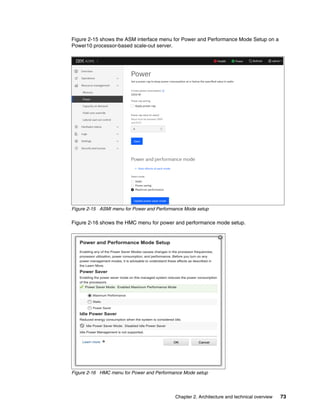 Chapter 2. Architecture and technical overview 73
Figure 2-15 shows the ASM interface menu for Power and Performance Mode Setup on a
Power10 processor-based scale-out server.
Figure 2-15 ASMI menu for Power and Performance Mode setup
Figure 2-16 shows the HMC menu for power and performance mode setup.
Figure 2-16 HMC menu for Power and Performance Mode setup
 