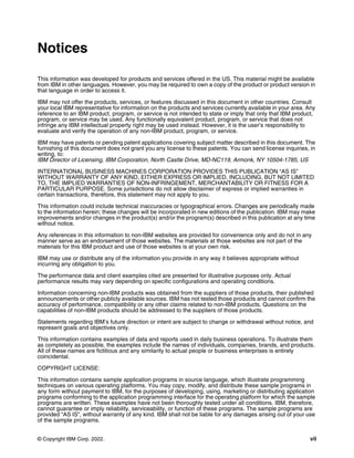 © Copyright IBM Corp. 2022. vii
Notices
This information was developed for products and services offered in the US. This material might be available
from IBM in other languages. However, you may be required to own a copy of the product or product version in
that language in order to access it.
IBM may not offer the products, services, or features discussed in this document in other countries. Consult
your local IBM representative for information on the products and services currently available in your area. Any
reference to an IBM product, program, or service is not intended to state or imply that only that IBM product,
program, or service may be used. Any functionally equivalent product, program, or service that does not
infringe any IBM intellectual property right may be used instead. However, it is the user’s responsibility to
evaluate and verify the operation of any non-IBM product, program, or service.
IBM may have patents or pending patent applications covering subject matter described in this document. The
furnishing of this document does not grant you any license to these patents. You can send license inquiries, in
writing, to:
IBM Director of Licensing, IBM Corporation, North Castle Drive, MD-NC119, Armonk, NY 10504-1785, US
INTERNATIONAL BUSINESS MACHINES CORPORATION PROVIDES THIS PUBLICATION “AS IS”
WITHOUT WARRANTY OF ANY KIND, EITHER EXPRESS OR IMPLIED, INCLUDING, BUT NOT LIMITED
TO, THE IMPLIED WARRANTIES OF NON-INFRINGEMENT, MERCHANTABILITY OR FITNESS FOR A
PARTICULAR PURPOSE. Some jurisdictions do not allow disclaimer of express or implied warranties in
certain transactions, therefore, this statement may not apply to you.
This information could include technical inaccuracies or typographical errors. Changes are periodically made
to the information herein; these changes will be incorporated in new editions of the publication. IBM may make
improvements and/or changes in the product(s) and/or the program(s) described in this publication at any time
without notice.
Any references in this information to non-IBM websites are provided for convenience only and do not in any
manner serve as an endorsement of those websites. The materials at those websites are not part of the
materials for this IBM product and use of those websites is at your own risk.
IBM may use or distribute any of the information you provide in any way it believes appropriate without
incurring any obligation to you.
The performance data and client examples cited are presented for illustrative purposes only. Actual
performance results may vary depending on specific configurations and operating conditions.
Information concerning non-IBM products was obtained from the suppliers of those products, their published
announcements or other publicly available sources. IBM has not tested those products and cannot confirm the
accuracy of performance, compatibility or any other claims related to non-IBM products. Questions on the
capabilities of non-IBM products should be addressed to the suppliers of those products.
Statements regarding IBM’s future direction or intent are subject to change or withdrawal without notice, and
represent goals and objectives only.
This information contains examples of data and reports used in daily business operations. To illustrate them
as completely as possible, the examples include the names of individuals, companies, brands, and products.
All of these names are fictitious and any similarity to actual people or business enterprises is entirely
coincidental.
COPYRIGHT LICENSE:
This information contains sample application programs in source language, which illustrate programming
techniques on various operating platforms. You may copy, modify, and distribute these sample programs in
any form without payment to IBM, for the purposes of developing, using, marketing or distributing application
programs conforming to the application programming interface for the operating platform for which the sample
programs are written. These examples have not been thoroughly tested under all conditions. IBM, therefore,
cannot guarantee or imply reliability, serviceability, or function of these programs. The sample programs are
provided “AS IS”, without warranty of any kind. IBM shall not be liable for any damages arising out of your use
of the sample programs.
 