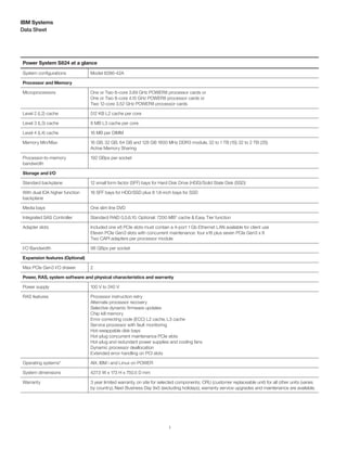3
Data Sheet
IBM Systems
Power System S824 at a glance
System configurations Model 8286-42A
Processor and Memory
Microprocessors One or Two 6-core 3.89 GHz POWER8 processor cards or
One or Two 8-core 4.15 GHz POWER8 processor cards or
Two 12-core 3.52 GHz POWER8 processor cards
Level 2 (L2) cache 512 KB L2 cache per core
Level 3 (L3) cache 8 MB L3 cache per core
Level 4 (L4) cache 16 MB per DIMM
Memory Min/Max 16 GB, 32 GB, 64 GB and 128 GB 1600 MHz DDR3 module, 32 to 1 TB (1S) 32 to 2 TB (2S)
Active Memory Sharing
Processor-to-memory
bandwidth
192 GBps per socket
Storage and I/O
Standard backplane 12 small form factor (SFF) bays for Hard Disk Drive (HDD)/Solid State Disk (SSD)
With dual IOA higher function
backplane
18 SFF bays for HDD/SSD plus 8 1.8-inch bays for SSD
Media bays One slim line DVD
Integrated SAS Controller Standard RAID 0,5,6,10. Optional: 7200 MB† cache & Easy Tier function
Adapter slots Included one x8 PCIe slots must contain a 4-port 1 Gb Ethernet LAN available for client use
Eleven PCIe Gen3 slots with concurrent maintenance: four x16 plus seven PCIe Gen3 x 8
Two CAPI adapters per processor module
I/O Bandwidth 96 GBps per socket
Expansion features (Optional)
Max PCIe Gen3 I/O drawer 2
Power, RAS, system software and physical characteristics and warranty
Power supply 100 V to 240 V
RAS features Processor instruction retry
Alternate processor recovery
Selective dynamic firmware updates
Chip kill memory
Error correcting code (ECC) L2 cache, L3 cache
Service processor with fault monitoring
Hot-swappable disk bays
Hot-plug concurrent maintenance PCIe slots
Hot-plug and redundant power supplies and cooling fans
Dynamic processor deallocation
Extended error handling on PCI slots
Operating systems* AIX, IBM i and Linux on POWER
System dimensions 427.5 W x 173 H x 750.5 D mm
Warranty 3 year limited warranty, on site for selected components; CRU (customer replaceable unit) for all other units (varies
by country), Next Business Day 9x5 (excluding holidays), warranty service upgrades and maintenance are available.
 