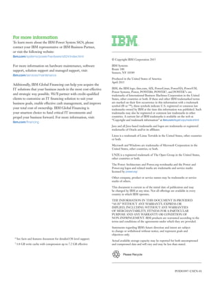 Please Recycle
For more information
To learn more about the IBM Power System S824, please
contact your IBM representative or IBM Business Partner,
or visit the following website:
ibm.com/systems/power/hardware/s824/index.html
For more information on hardware maintenance, software
support, solution support and managed support, visit:
ibm.com/services/maintenance
Additionally, IBM Global Financing can help you acquire the
IT solutions that your business needs in the most cost-effective
and strategic way possible. We’ll partner with credit-qualified
clients to customize an IT financing solution to suit your
business goals, enable effective cash management, and improve
your total cost of ownership. IBM Global Financing is
your smartest choice to fund critical IT investments and
propel your business forward. For more information, visit:
ibm.com/financing
© Copyright IBM Corporation 2015
IBM Systems
Route 100
Somers, NY 10589
Produced in the United States of America
April 2015
IBM, the IBM logo, ibm.com, AIX, PowerLinux, PowerHA, PowerVM,
Power Systems, Power, POWER8, POWER7, and POWER7+ are
trademarks of International Business Machines Corporation in the United
States, other countries or both. If these and other IBM trademarked terms
are marked on their first occurrence in this information with a trademark
symbol (® or ™), these symbols indicate U.S. registered or common law
trademarks owned by IBM at the time this information was published. Such
trademarks may also be registered or common law trademarks in other
countries. A current list of IBM trademarks is available on the web at
“Copyright and trademark information” at ibm.com/legal/copytrade.shtml
Java and all Java-based trademarks and logos are trademarks or registered
trademarks of Oracle and/or its affiliates.
Linux is a trademark of Linus Torvalds in the United States, other countries
or both.
Microsoft and Windows are trademarks of Microsoft Corporation in the
United States, other countries, or both.
UNIX is a registered trademark of The Open Group in the United States,
other countries or both.
The Power Architecture and Power.org wordmarks and the Power and
Power.org logos and related marks are trademarks and service marks
licensed by power.org/
Other company, product or service names may be trademarks or service
marks of others.
This document is current as of the initial date of publication and may
be changed by IBM at any time. Not all offerings are available in every
country in which IBM operates.
THE INFORMATION IN THIS DOCUMENT IS PROVIDED
“AS IS” WITHOUT ANY WARRANTY, EXPRESS OR
IMPLIED, INCLUDING WITHOUT ANY WARRANTIES
OF MERCHANTABILITY, FITNESS FOR A PARTICULAR
PURPOSE AND ANY WARRANTY OR CONDITION OF
NON-INFRINGEMENT. IBM products are warranted according to the
terms and conditions of the agreements under which they are provided.
Statements regarding IBM’s future direction and intent are subject
to change or withdrawal without notice, and represent goals and
objectives only.
Actual available storage capacity may be reported for both uncompressed
and compressed data and will vary and may be less than stated.
* See facts and features document for detailed OS level support.
† 1.8 GB write cache with compression up to 7.2 GB effective
POD03097-USEN-01
 