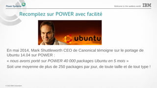© 2015 IBM Corporation
Welcome to the waitless world
Recompilez sur POWER avec facilité
En mai 2014, Mark Shuttleworth CEO de Canonical témoigne sur le portage de
Ubuntu 14.04 sur POWER :
« nous avons porté sur POWER 40 000 packages Ubuntu en 5 mois »
Soit une moyenne de plus de 250 packages par jour, de toute taille et de tout type !
 