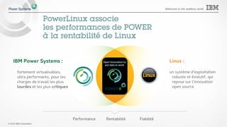 © 2015 IBM Corporation
Welcome to the waitless world
PowerLinux associe
les performances de POWER
à la rentabilité de Linux
IBM Power Systems :
fortement virtualisables,
ultra performants, pour les
charges de travail les plus
lourdes et les plus critiques
Linux :
un système d’exploitation
robuste et évolutif, qui
repose sur l’innovation
open source
Performance Rentabilité Fiabilité
 