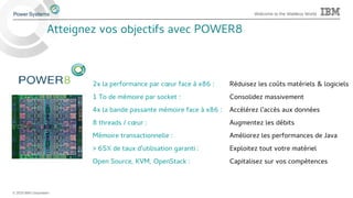 © 2015 IBM Corporation
Welcome to the Waitless World
2x la performance par cœur face à x86 : Réduisez les coûts matériels & logiciels
1 To de mémoire par socket : Consolidez massivement
4x la bande passante mémoire face à x86 : Accélérez l'accès aux données
8 threads / cœur : Augmentez les débits
Mémoire transactionnelle : Améliorez les performances de Java
> 65% de taux d'utilisation garanti : Exploitez tout votre matériel
Open Source, KVM, OpenStack : Capitalisez sur vos compétences
Atteignez vos objectifs avec POWER8
 