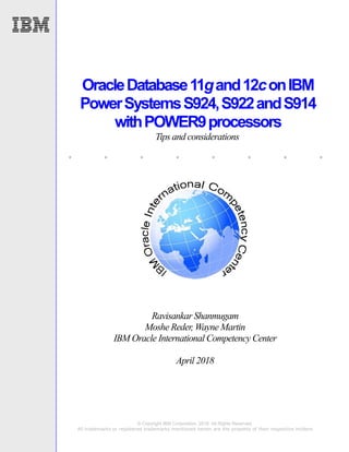 . . . . . . . .
© Copyright IBM Corporation, 2018. All Rights Reserved.
All trademarks or registered trademarks mentioned herein are the property of their respective holders
OracleDatabase11gand12conIBM
PowerSystemsS924,S922andS914
withPOWER9processors
Tips and considerations
Ravisankar Shanmugam
Moshe Reder, Wayne Martin
IBM Oracle International Competency Center
April 2018
 