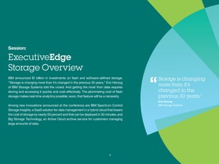 Session:
ExecutiveEdge
Storage Overview
IBM announced $1 billion in investments on flash and software-
defined storage. “Storage is changing more than it’s changed
in the previous 30 years,” Eric Herzog of IBM Storage Systems
told the crowd. And getting the most from data requires storing
and accessing it quickly and cost-effectively. The plummeting
cost of flash storage makes real-time analytics possible; soon,
that feature will be a necessity.
Among new innovations announced at the conference are IBM
Spectrum Control Storage Insights, a SaaS solution for data
management in a hybrid cloud that lowers the cost of storage
by nearly 50 percent and that can be deployed in 30 minutes,
and Big Storage Technology, an Active Cloud archive service
for customers managing large amounts of data.
3
Storage is changing
more than it’s
changed in the
previous 30 years.”
Eric Herzog
IBM Storage Systems
“
 