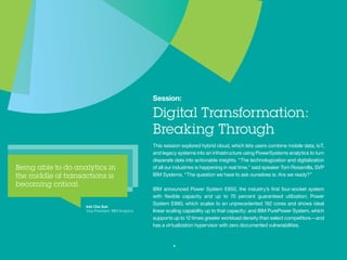 Session:
Digital Transformation:
Breaking Through
Thissessionexploredhybridcloud,whichletsuserscombine
mobile data, IoT, and legacy systems into an infrastructure
using PowerSystems analytics to turn disparate data into
actionableinsights.“Thetechnologizationanddigitalization
of all our industries is happening in real time,” said speaker
Tom Rosamilla, SVP IBM Systems. “The question we have
to ask ourselves is: Are we ready?”
IBM announced Power System E850, the industry’s first
four-socket system with flexible capacity and up to 70
percent guaranteed utilization; Power System E880, which
scalestoanunprecedented192coresandshowsideallinear
scaling capability up to that capacity; and IBM PurePower
System, which supports up to 12 times greater workload
density than select competitors—and has a virtualization
hypervisor with zero documented vulnerabilities.
4
Inhi Cho Suh
VP, IBM Analytics
 