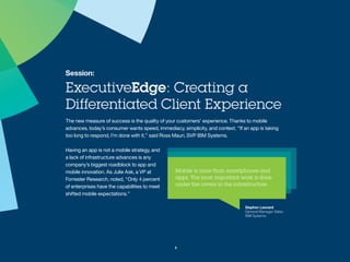 Session:
ExecutiveEdge: Creating a
Differentiated Client Experience
The new measure of success is the quality of your customers’ experience.
Thanks to mobile advances, today’s consumer wants speed, immediacy,
simplicity, and context. “If an app is taking too long to respond, I’m done
with it,” said Ross Mauri, SVP IBM Systems.
Having an app is not a
mobile strategy, and a lack of
infrastructure advances is any
company’s biggest roadblock to
app and mobile innovation. As Julie
Ask, a VP at Forrester Research,
noted, “Only 4 percent of
enterprises have the capabilities to
meet shifted mobile expectations.”
5
Stephen Leonard
General Manager Sales
IBM Systems
 