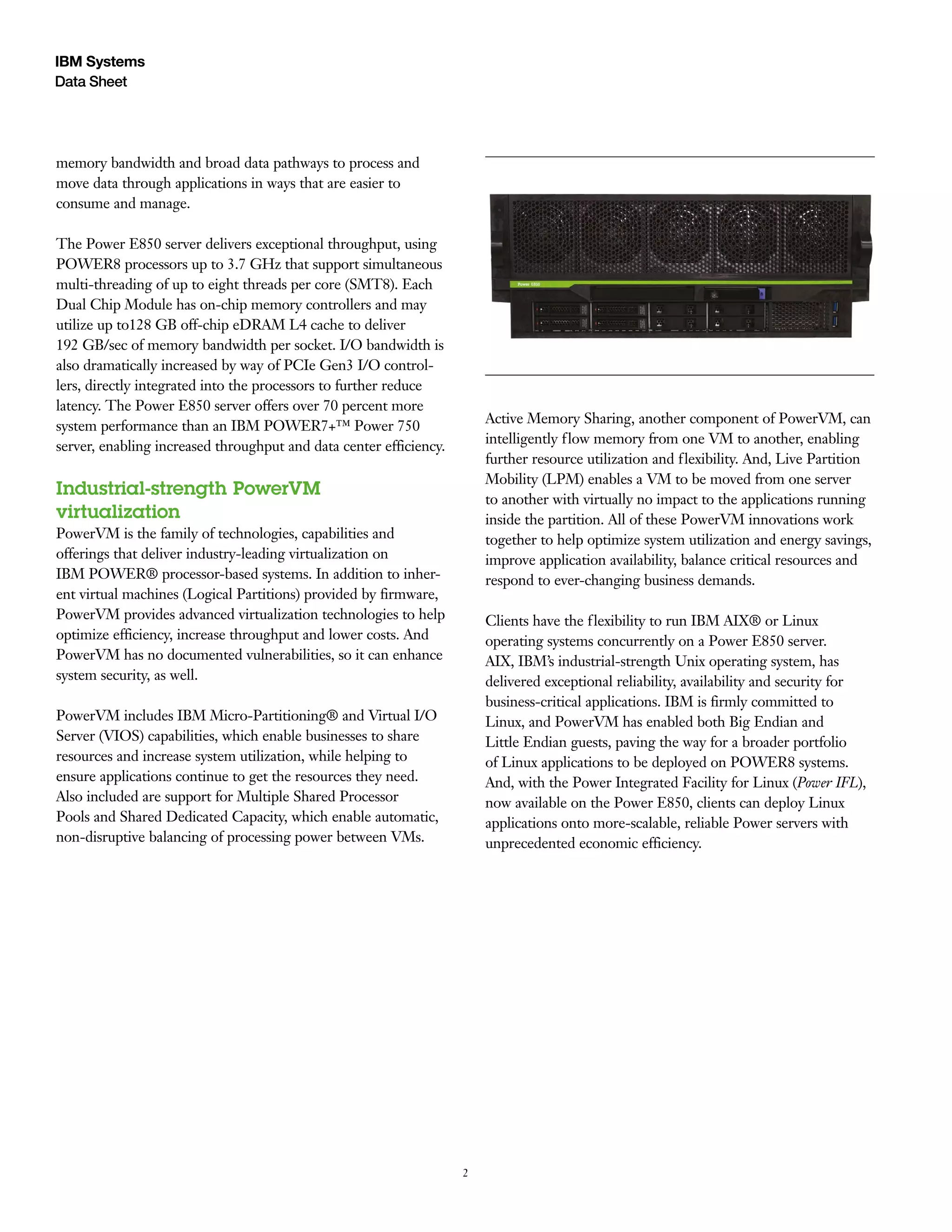 2
Data Sheet
IBM Systems
memory bandwidth and broad data pathways to process and
move data through applications in ways that are easier to
consume and manage.
The Power E850 server delivers exceptional throughput, using
POWER8 processors up to 3.7 GHz that support simultaneous
multi-threading of up to eight threads per core (SMT8). Each
Dual Chip Module has on-chip memory controllers and may
utilize up to128 GB off-chip eDRAM L4 cache to deliver
192 GB/sec of memory bandwidth per socket. I/O bandwidth is
also dramatically increased by way of PCIe Gen3 I/O control-
lers, directly integrated into the processors to further reduce
latency. The Power E850 server offers over 70 percent more
system performance than an IBM POWER7+™ Power 750
server, enabling increased throughput and data center efficiency.
Industrial-strength PowerVM
virtualization
PowerVM is the family of technologies, capabilities and
offerings that deliver industry-leading virtualization on
IBM POWER® processor-based systems. In addition to inher-
ent virtual machines (Logical Partitions) provided by firmware,
PowerVM provides advanced virtualization technologies to help
optimize efficiency, increase throughput and lower costs. And
PowerVM has no documented vulnerabilities, so it can enhance
system security, as well.
PowerVM includes IBM Micro-Partitioning® and Virtual I/O
Server (VIOS) capabilities, which enable businesses to share
resources and increase system utilization, while helping to
ensure applications continue to get the resources they need.
Also included are support for Multiple Shared Processor
Pools and Shared Dedicated Capacity, which enable automatic,
non-disruptive balancing of processing power between VMs.
Active Memory Sharing, another component of PowerVM, can
intelligently flow memory from one VM to another, enabling
further resource utilization and flexibility. And, Live Partition
Mobility (LPM) enables a VM to be moved from one server
to another with virtually no impact to the applications running
inside the partition. All of these PowerVM innovations work
together to help optimize system utilization and energy savings,
improve application availability, balance critical resources and
respond to ever-changing business demands.
Clients have the flexibility to run IBM AIX® or Linux
operating systems concurrently on a Power E850 server.
AIX, IBM’s industrial-strength Unix operating system, has
delivered exceptional reliability, availability and security for
business-critical applications. IBM is firmly committed to
Linux, and PowerVM has enabled both Big Endian and
Little Endian guests, paving the way for a broader portfolio
of Linux applications to be deployed on POWER8 systems.
And, with the Power Integrated Facility for Linux (Power IFL),
now available on the Power E850, clients can deploy Linux
applications onto more-scalable, reliable Power servers with
unprecedented economic efficiency.
 
