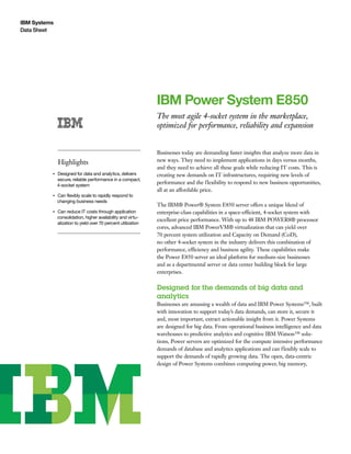 IBM Systems
Data Sheet
IBM Power System E850
The most agile 4-socket system in the marketplace,
optimized for performance, reliability and expansion
Highlights
●● ● ●
Designed for data and analytics, delivers
secure, reliable performance in a compact,
4-socket system
●● ● ●
Can flexibly scale to rapidly respond to
changing business needs
●● ● ●
Can reduce IT costs through application
consolidation, higher availability and virtu-
alization to yield over 70 percent utilization
Businesses today are demanding faster insights that analyze more data in
new ways. They need to implement applications in days versus months,
and they need to achieve all these goals while reducing IT costs. This is
creating new demands on IT infrastructures, requiring new levels of
performance and the flexibility to respond to new business opportunities,
all at an affordable price.
The IBM® Power® System E850 server offers a unique blend of
enterprise-class capabilities in a space-efficient, 4-socket system with
excellent price performance. With up to 48 IBM POWER8® processor
cores, advanced IBM PowerVM® virtualization that can yield over
70 percent system utilization and Capacity on Demand (CoD),
no other 4-socket system in the industry delivers this combination of
performance, efficiency and business agility. These capabilities make
the Power E850 server an ideal platform for medium-size businesses
and as a departmental server or data center building block for large
enterprises.
Designed for the demands of big data and
analytics
Businesses are amassing a wealth of data and IBM Power Systems™, built
with innovation to support today’s data demands, can store it, secure it
and, most important, extract actionable insight from it. Power Systems
are designed for big data. From operational business intelligence and data
warehouses to predictive analytics and cognitive IBM Watson™ solu-
tions, Power servers are optimized for the compute intensive performance
demands of database and analytics applications and can flexibly scale to
support the demands of rapidly growing data. The open, data-centric
design of Power Systems combines computing power, big memory,
 