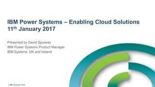 © IBM Corporation, 2016
IBM Power Systems – Enabling Cloud Solutions
11th January 2017
Presented by David Spurway
IBM Power Systems Product Manager
IBM Systems, UK and Ireland
 