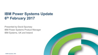 © IBM Corporation, 2016
IBM Power Systems Update
6th February 2017
Presented by David Spurway
IBM Power Systems Product Manager
IBM Systems, UK and Ireland
 