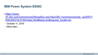 3 © IBM Corporation, 2016
IBM Power System E850C
• https://www-
01.ibm.com/common/ssi/ShowDoc.wss?docURL=/common/ssi/rep_ca/2/877/
ENUSZG16-0142/index.html&lang=en&request_locale=en
–October 11, 2016
–More later…
 