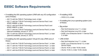 7 © IBM Corporation, 2016
E850C Software Requirements
• If installing the AIX operating system LPAR with any I/O configuration
(one of these):
– AIX 7.2 with the 7200-01 Technology Level, or later
– AIX 7.1 with the 7100-04 Technology Level and Service Pack 3 and
APAR IV88680, or later
– AIX 6.1 with the 6100-09 Technology Level and Service Pack 8 and
APAR IV88679, or later
– AIX 7.1 with the 7100-03 Technology Level and Service Pack 8, or later
(planned availability January 27, 2017)
– AIX 7.2 with the 7200-00 Technology Level and Service Pack 3, or later
(planned availability January 27, 2017)
• If installing the AIX operating system Virtual I/O only LPAR (one of
these):
– AIX 7.2 with the 7100-00 Technology Level and Service Pack 1, or later
– AIX 7.1 with the 7100-04 Technology Level and Service Pack 1, or later
– AIX 7.1 with the 7100-03 Technology Level and Service Pack 6, or later
– AIX 6.1 with the 6100-09 Technology Level and Service Pack 6, or later
• If installing VIOS
– VIOS 2.2.5, or later
• If installing the Linux operating system (one
of these):
• Big endian
– Red Hat Enterprise Linux 7.1, or later
– Red Hat Enterprise Linux 6.6, or later
– SUSE Linux Enterprise Server 11 Service Pack
3, or later
• Little endian
– Red Hat Enterprise Linux 7.1, or later
– SUSE Linux Enterprise Server 12, or later
Service Packs
– Ubuntu 16.04, or later 16.04.x levels
– Ubuntu 14.04.3, or later 14.04.x levels
 