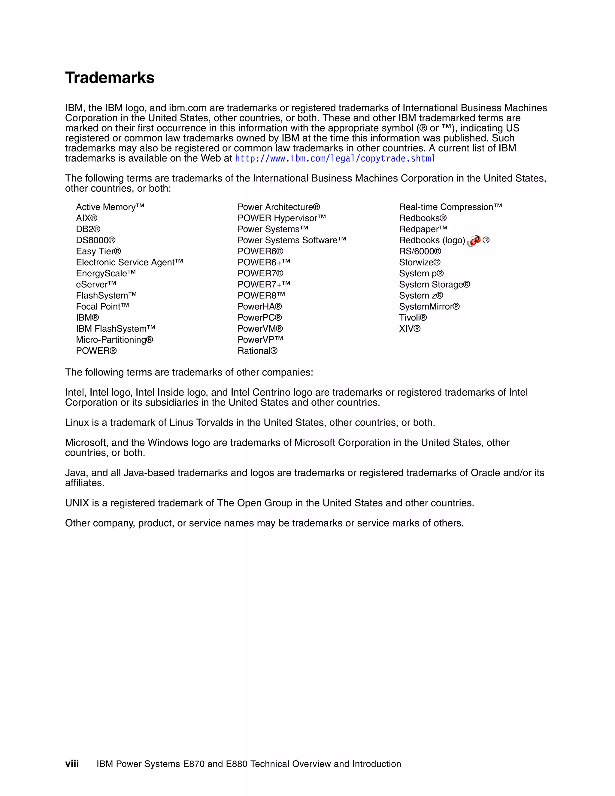 viii IBM Power Systems E870 and E880 Technical Overview and Introduction
Trademarks
IBM, the IBM logo, and ibm.com are trademarks or registered trademarks of International Business Machines
Corporation in the United States, other countries, or both. These and other IBM trademarked terms are
marked on their first occurrence in this information with the appropriate symbol (® or ™), indicating US
registered or common law trademarks owned by IBM at the time this information was published. Such
trademarks may also be registered or common law trademarks in other countries. A current list of IBM
trademarks is available on the Web at http://www.ibm.com/legal/copytrade.shtml
The following terms are trademarks of the International Business Machines Corporation in the United States,
other countries, or both:
Active Memory™
AIX®
DB2®
DS8000®
Easy Tier®
Electronic Service Agent™
EnergyScale™
eServer™
FlashSystem™
Focal Point™
IBM®
IBM FlashSystem™
Micro-Partitioning®
POWER®
Power Architecture®
POWER Hypervisor™
Power Systems™
Power Systems Software™
POWER6®
POWER6+™
POWER7®
POWER7+™
POWER8™
PowerHA®
PowerPC®
PowerVM®
PowerVP™
Rational®
Real-time Compression™
Redbooks®
Redpaper™
Redbooks (logo) ®
RS/6000®
Storwize®
System p®
System Storage®
System z®
SystemMirror®
Tivoli®
XIV®
The following terms are trademarks of other companies:
Intel, Intel logo, Intel Inside logo, and Intel Centrino logo are trademarks or registered trademarks of Intel
Corporation or its subsidiaries in the United States and other countries.
Linux is a trademark of Linus Torvalds in the United States, other countries, or both.
Microsoft, and the Windows logo are trademarks of Microsoft Corporation in the United States, other
countries, or both.
Java, and all Java-based trademarks and logos are trademarks or registered trademarks of Oracle and/or its
affiliates.
UNIX is a registered trademark of The Open Group in the United States and other countries.
Other company, product, or service names may be trademarks or service marks of others.
 