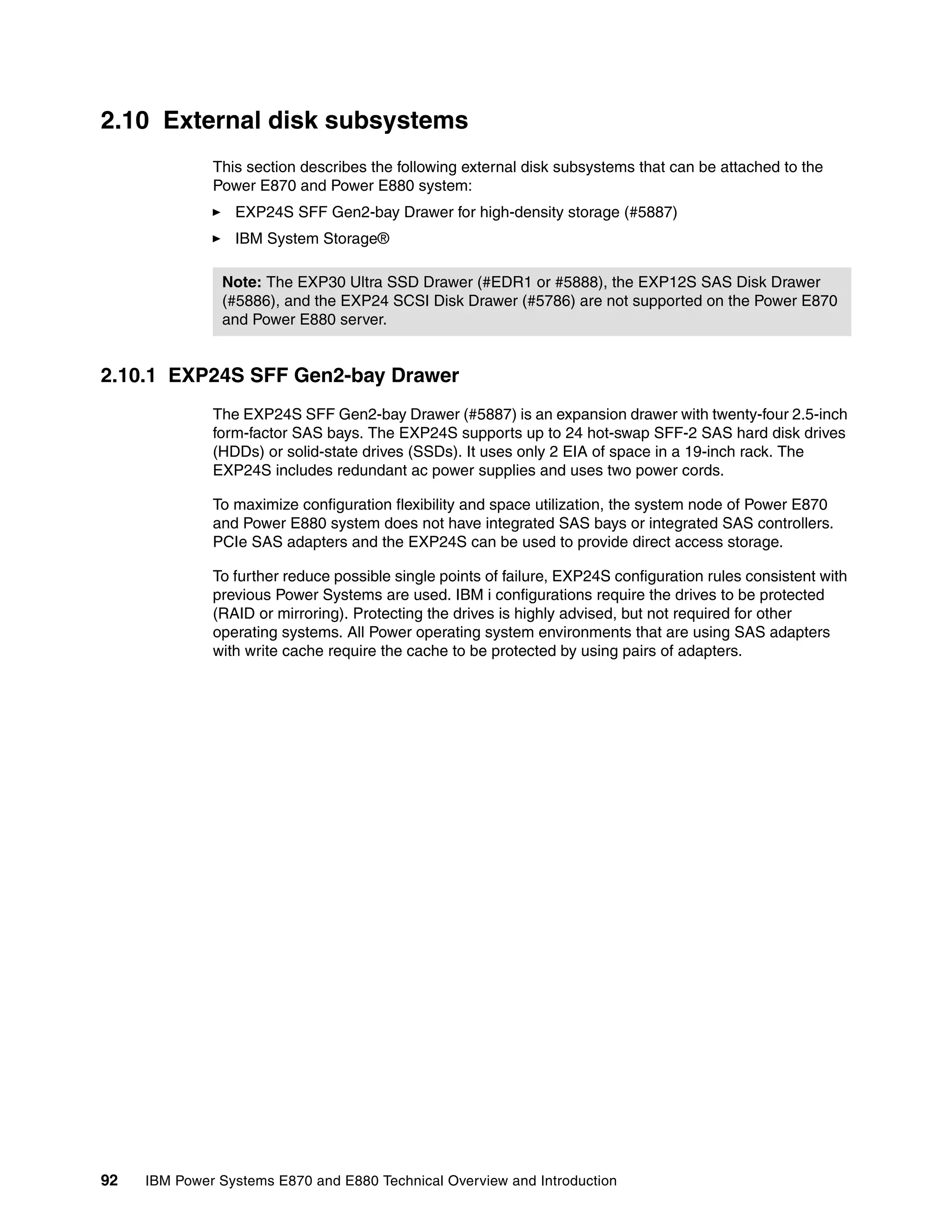 92 IBM Power Systems E870 and E880 Technical Overview and Introduction
2.10 External disk subsystems
This section describes the following external disk subsystems that can be attached to the
Power E870 and Power E880 system:
EXP24S SFF Gen2-bay Drawer for high-density storage (#5887)
IBM System Storage®
2.10.1 EXP24S SFF Gen2-bay Drawer
The EXP24S SFF Gen2-bay Drawer (#5887) is an expansion drawer with twenty-four 2.5-inch
form-factor SAS bays. The EXP24S supports up to 24 hot-swap SFF-2 SAS hard disk drives
(HDDs) or solid-state drives (SSDs). It uses only 2 EIA of space in a 19-inch rack. The
EXP24S includes redundant ac power supplies and uses two power cords.
To maximize configuration flexibility and space utilization, the system node of Power E870
and Power E880 system does not have integrated SAS bays or integrated SAS controllers.
PCIe SAS adapters and the EXP24S can be used to provide direct access storage.
To further reduce possible single points of failure, EXP24S configuration rules consistent with
previous Power Systems are used. IBM i configurations require the drives to be protected
(RAID or mirroring). Protecting the drives is highly advised, but not required for other
operating systems. All Power operating system environments that are using SAS adapters
with write cache require the cache to be protected by using pairs of adapters.
Note: The EXP30 Ultra SSD Drawer (#EDR1 or #5888), the EXP12S SAS Disk Drawer
(#5886), and the EXP24 SCSI Disk Drawer (#5786) are not supported on the Power E870
and Power E880 server.
 