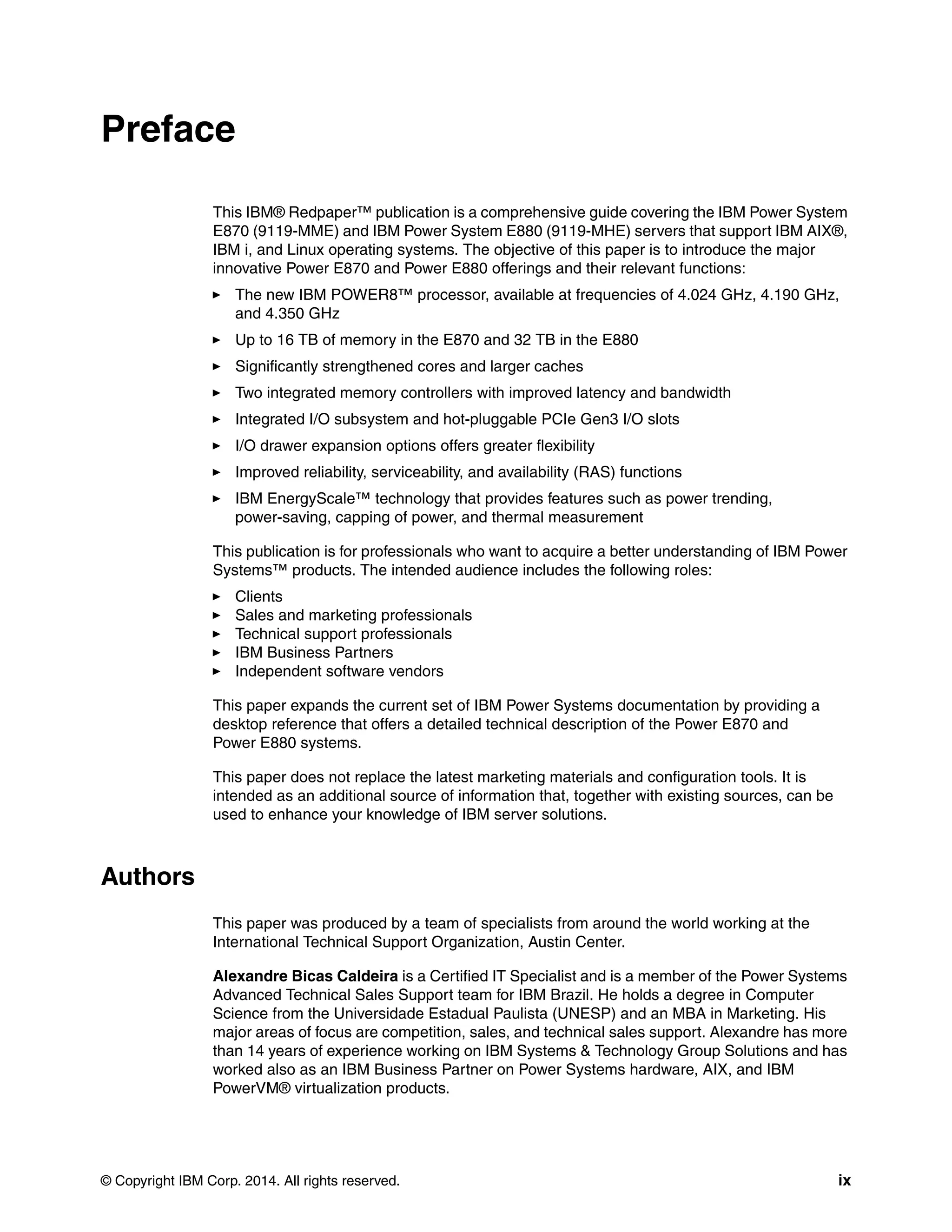 © Copyright IBM Corp. 2014. All rights reserved. ix
Preface
This IBM® Redpaper™ publication is a comprehensive guide covering the IBM Power System
E870 (9119-MME) and IBM Power System E880 (9119-MHE) servers that support IBM AIX®,
IBM i, and Linux operating systems. The objective of this paper is to introduce the major
innovative Power E870 and Power E880 offerings and their relevant functions:
The new IBM POWER8™ processor, available at frequencies of 4.024 GHz, 4.190 GHz,
and 4.350 GHz
Up to 16 TB of memory in the E870 and 32 TB in the E880
Significantly strengthened cores and larger caches
Two integrated memory controllers with improved latency and bandwidth
Integrated I/O subsystem and hot-pluggable PCIe Gen3 I/O slots
I/O drawer expansion options offers greater flexibility
Improved reliability, serviceability, and availability (RAS) functions
IBM EnergyScale™ technology that provides features such as power trending,
power-saving, capping of power, and thermal measurement
This publication is for professionals who want to acquire a better understanding of IBM Power
Systems™ products. The intended audience includes the following roles:
Clients
Sales and marketing professionals
Technical support professionals
IBM Business Partners
Independent software vendors
This paper expands the current set of IBM Power Systems documentation by providing a
desktop reference that offers a detailed technical description of the Power E870 and
Power E880 systems.
This paper does not replace the latest marketing materials and configuration tools. It is
intended as an additional source of information that, together with existing sources, can be
used to enhance your knowledge of IBM server solutions.
Authors
This paper was produced by a team of specialists from around the world working at the
International Technical Support Organization, Austin Center.
Alexandre Bicas Caldeira is a Certified IT Specialist and is a member of the Power Systems
Advanced Technical Sales Support team for IBM Brazil. He holds a degree in Computer
Science from the Universidade Estadual Paulista (UNESP) and an MBA in Marketing. His
major areas of focus are competition, sales, and technical sales support. Alexandre has more
than 14 years of experience working on IBM Systems & Technology Group Solutions and has
worked also as an IBM Business Partner on Power Systems hardware, AIX, and IBM
PowerVM® virtualization products.
 